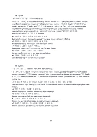 37
64. Дүрэм...
" -(이)라서 (그런지) "..." -болоод (тэр үү) "
'-(이)라서 (그런지)' нь нэр үгээр өгүүлбэр төгсгөх нөхцөл '-이다' үйл үгэнд залгаж, өмнөх гишүүн
өгүүлбэрийн дараагийн гишүүн өгүүлбэрт угсруулан холбох '-(이)라서' ба үйл үг '-그러하다' -д
холбох нөхцөл '-ㄴ지' нийлсэн '-그런지' -тэй нийлсэн хэлбэр юм. Энэ хэлбэр нь өмнөх гишүүн
өгүүлбэрийн улмаас дараагийн гишүүн өгүүлбэртэй адил үр дүн гарсан гэж шууд тогтоож
чадахгүй гэсэн утгыг илэрхийлнэ. Нэр үг гийгүүлэгчээр төгсвөл '-(이)라서 (그런지)',
эгшгээр төгсвөл '-라서 그런지' -г залгана.
●방학이라서 그런지 학교에 학생들이 없어요.
Сургуулийн амралт болоод тэр үү сургууль дээр сурагчид байхгүй байна.
●여름이라서 그런지 아이스크림이 잘 팔려요.
Зун болоод тэр үү мөхөөлдөс сайн зарагдаж байна.
●개학이라서 그런지 도로가 막혀요.
Хичээлийн шинэ жил болоод тэр үү зам бөглөрч байна.
●설이라서 그런지 시장에 사람이 많아요.
Цагаан сар болоод тэр үү зах дээр хүн их байна.
●부자라서 그런지 비싼 차를 타요.
Баян болоод тэр үү үнэтэй машин унадаг.
65. Дүрэм...
" -만 가지고는 "..." -зөвхөн, -тай(-тэй, -той) байгаад "
'-만 가지고는' нь нэр үг, нэр үгийн нөхцөл, үйл үгийн нөхцөл, дайвар үгэнд залгаж '-오직(ердөө, -
зөвхөн, -ганцхан), '-단지(зөвхөн, -ганцхан)' -ийн утгыг илэрхийлж байгаа туслах нөхцөл '-만' ба үйл
үг '-가지다' -тай холбох нөхцөл '-고', онцлолыг илэрхийлж байгаа туслах нөхцөл '-는' -ийн нийлсэн
хэлбэр юм.
●돈만 있으면 뭐든지 다 된다고 하지만 돈만 가지고는 안 되는 것도 많아요.
Мөнгө л байвал юу ч бай бүгд болно гэдэг боловч зөвхөн мөнгөтэй байгаад болохгүй зүйл ч олон
байдаг.
●실력만 가지고는 엉공할 수 없어요.
Зөвхөн чадвартай байгаад амжилтанд хүрч чадахгүй.
●졸업장만 가지고는 취직을 못해요.
Зөвхөн дипломтой байгаад ажилд орж чадахгүй.
●그 소문만 가지고는 진위를 알 수 없어요.
Зөвхөн тэр цуу яриа байгаад үнэн худлыг мэдэж чадахгүй.
●학업성적만 가지고는 그 사람을 평가할 수 없어요.
Зөвхөн сурлагын дүн байгаад тэр хүнийг дүгнэж чадахгүй.
 