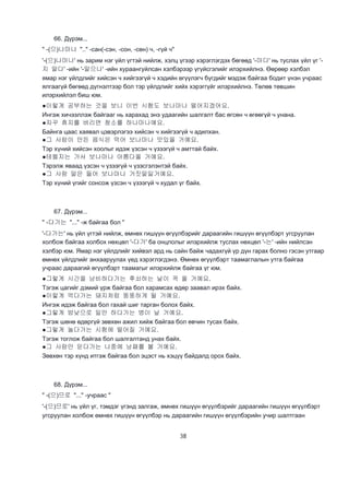 38
66. Дүрэм...
" -(으)나마나 ".." -сан(-сэн, -сон, -сөн) ч, -гүй ч"
'-(으)나마나' нь зарим нэг үйл үгтэй нийлж, хэлц үгээр хэрэглэгдэх бөгөөд '-마다' нь туслах үйл үг '-
지 말다' -ийн '-말으나' -ийн хураангуйлсан хэлбэрээр үгүйсгэлийг илэрхийлнэ. Өөрөөр хэлбэл
ямар нэг үйлдлийг хийсэн ч хийгээгүй ч хэдийн өгүүлэгч бүгдийг мэдэж байгаа бодит үнэн учраас
ялгаагүй бөгөөд дүгнэлтээр бол тэр үйлдлийг хийх хэрэггүйг илэрхийлнэ. Төлөв төвшин
илэрхийлэл биш юм.
●이렇게 공부하는 것을 보니 이번 시험도 보나마나 떨어지겠어요.
Ингэж хичээллэж байгааг нь харахад энэ удаагийн шалгалт бас өгсөн ч өгөөгүй ч унана.
●자꾸 휴지를 버리면 청소를 하나마나예요.
Байнга цаас хаявал цэвэрлэгээ хийсэн ч хийгээгүй ч адилхан.
●그 사람이 만든 음식은 먹어 보나마나 맛있을 거예요.
Тэр хүний хийсэн хоолыг идэж үзсэн ч үзээгүй ч амттай байх.
●테렐지는 가서 보나마나 아름다울 거예요.
Тэрэлж яваад үзсэн ч үзээгүй ч үзэсгэлэнтэй байх.
●그 사람 말은 들어 보나마나 거짓말일거예요.
Тэр хүний үгийг сонсож үзсэн ч үзээгүй ч худал үг байх.
67. Дүрэм...
" -다가는 "..." -ж байгаа бол "
'-다가는' нь үйл үгтэй нийлж, өмнөх гишүүн өгүүлбэрийг дараагийн гишүүн өгүүлбэрт угсруулан
холбож байгаа холбох нөхцөл '-다가' ба онцлолыг илэрхийлж туслах нөхцөл '-는' -ийн нийлсэн
хэлбэр юм. Ямар нэг үйлдлийг хийвэл ард нь сайн байж чадахгүй үр дүн гарах болно гэсэн утгаар
өмнөх үйлдлийг анхааруулах үед хэрэглэгдэнэ. Өмнөх өгүүлбэрт таамаглалын утга байгаа
учраас дараагий өгүүлбэрт таамагыг илэрхийлж байгаа үг юм.
●그렇게 시간을 낭비하다가는 후쇠하는 날이 꼭 올 거예요.
Тэгэж цагийг дэмий үрж байгаа бол харамсах өдөр заавал ирэх байх.
●이렇게 먹다가는 돼지처럼 뚱뚱하게 될 거예요.
Ингэж идэж байгаа бол гахай шиг тарган болох байх.
●그렇게 밤낮으로 일만 하다가는 병이 날 거예요.
Тэгэж шөнө өдөргүй зөвхөн ажил хийж байгаа бол өвчин тусах байх.
●그렇게 놀다가는 시험에 떨어질 거예요.
Тэгэж тоглож байгаа бол шалгалтанд унах байх.
●그 사람만 믿다가는 나중에 낭패를 볼 거예요.
Зөвхөн тэр хүнд итгэж байгаа бол эцэст нь хэцүү байдалд орох байх.
68. Дүрэм...
" -(으)므로 "..." -учраас "
'-(으)므로' нь үйл үг, тэмдэг үгэнд залгаж, өмнөх гишүүн өгүүлбэрийг дараагийн гишүүн өгүүлбэрт
угсруулан холбож өмнөх гишүүн өгүүлбэр нь дараагийн гишүүн өгүүлбэрийн учир шалтгаан
 