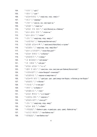 4
104. " -더러 "..." -д(т) "
105. " -듯이 "..." -шиг "
106. " -(으)ㄹ지라도 "..." -лаа(-лээ, -лоо, -лөө) ч "
107. " -보고 "..." -хараад "
108. " -기란 "..." -на(-нэ, -но, -нө) гэдэг нь "
109. " -(이)란 "..." -гэдэг нь "
110. " -(으)ㄹ 수도 있다 "..." -ж(ч) болно(-нь ч байна) "
111. " -(는/ㄴ)다는 것이 "..." -гэсэн нь "
112. " -(는/ㄴ)다니 "..." -гэсэн "
113. " -고도 "..." -аад(-ээд, -оод, -өөд) ч "
114. " -는/은커녕 "..." -байтугай(-битгий хэл) "
115. " -(으)면 -(으)ㄹ수록 "..." -вал(-вэл)/-бал(-бэл) -х тусам "
116. " -(으)로는 "..." -аар(-ээр, -оор, -өөр) бол "
117. " -(는/ㄴ) 다지요? "..." -гэсэн биз дээ? "
118. " -(으)ㄹ 만하다 "..." -ж болох "
119. " -(이)라든가 "..." -ч юмуу "
120. " -고 말고(요) "..." -гүй яахав "
121. " -지 그래요 "..." -гүй дээ "
122. " -(으)나 -(으)나 "..." -ч, -ч "
123. " -었던 것 같다 "..." -сан(-сэн, -сон, сөн) юм шиг байна(-бололтой) "
124. " -다면서요? "..." - гэсэн биздээ? -гэчихээд? "
125. " -(으)면서도 "..." -хирнээ ч(-мөртлөө ч) "
126. " -(으)ㄹ까 보다 "..." -даг(-дэг, -дог, -дөг) юмуу гэж бодох, -х болов уу гэж бодох "
127. " -(이)라도 "..." -ч болов "
128. " -기는요 "..." -ч гэж дээ "
129. " -어야 "..." -ж байж л "
130. " -(이)랍니다 "..." -гэнэ "
131. " -(으)ㄹ 뿐이다 "..." -х л төдий "
132. " -는/(으)ㄴ데도 "..." -хирнээ ч "
133. " -(이)라니요? "..." -гэнэ үү? "
134. " -고는 "..." -аад(-ээд, -оод, -өөд) "
135. " -(으)ㄹ 걸요 "..." -х байх "
136. " -거든(요) "..." -байна л даа, -л даа(-дээ, -доо, -дөө), -байхгүй юу "
137. " -는다고 하던데 "..." -гэж байна лээ "
138. " -던데(요) "..." -юм байна лээ "
 