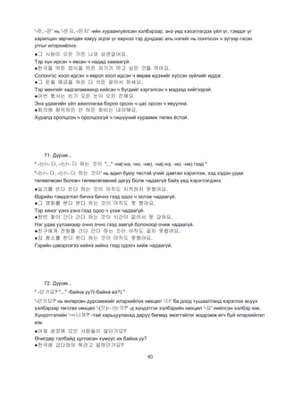 40
'-든, -든' нь '-든지, -든지' -ийн хураангуйлсан хэлбэрээр, энэ үед хэоэглэгдэх үйл үг, тэмдэг үг
харилцан зөрчилдөх юмуу эсрэг үг хирнээ тэр дундаас аль нэгийг нь сонгосон ч зүгээр гэсэн
утгыг илэрхийлнэ.
●그 사람이 오든 가든 나와 상관없어요.
Тэр хүн ирсэн ч явсан ч надад хамаагүй.
●한국을 먹든 양식을 먹든 자기가 먹고 싶은 것을 먹어요.
Солонгос хоол идсэн ч европ хоол идсэн ч өөрөө идэхийг хүссэн зүйлийг иддэг.
●그 돈을 예금을 하든 다 쓰든 알아서 하세요.
Тэр мөнгийг хадгаламжинд хийсэн ч бүгдийг хэргэлсэн ч мэдээд хийгээрэй.
●어번 행사는 비가 오든 눈이 오든 진해요.
Энэ удаагийн үйл ажиллагаа бороо орсон ч цас орсон ч явуулна.
●회의에 참석하든 안 하든 회비는 내야해요.
Хуралд оролцсон ч оролцоогүй ч гишүүний хураамж төлөх ёстой.
71. Дүрэм...
" -는/ㄴ다, -는/ㄴ다 하는 것이 "..." -на(-нэ, -но, -нө), -на(-нэ, -но, -нө) гээд "
"-는/ㄴ다, -는/ㄴ다 하는 것이' нь адил буюу төстэй үгийг давтан хэрэглэж, хэд хэдэн удаа
төлөвлөсөн боловч төлөвлөгөөний дагуу болж чадахгүй байх үед хэрэглэгдэнэ.
●일기를 쓴다 쓴다 하는 것이 아직도 시작하지 못했어요.
Өдрийн тэмдэглэл бичнэ бичнэ гээд одоо ч эхлэж чадаагүй.
●그 영화를 본다 본다 하는 것이 아직도 못 봤어요.
Тэр киног үзнэ үзнэ гээд одоо ч үзэж чадаагүй.
●한번 찾아 간다 간다 하는 것이 시간이 없어서 못 갔어요.
Нэг удаа уулзахаар очно очно гээд завгүй болохоор очиж чадаагүй.
●친구에게 전화를 건다 건다 하는 것이 아직도 걸지 못했어요.
●집 청소를 한다 한다 하는 것이 아직도 못했어요.
Гэрийн цэвэрлэгээ хийнэ хийнэ гээд одооч хийж чадаагүй.
72. Дүрэм...
" -던가요? "..." -байна уу?(-байна вэ?) "
'-던가요?' нь өнгөрсөн дурсамжийг илэрхийлэх нөхцөл '-더' ба доод тушаалтанд хэрэглэх асуух
хэлбэрээр төгсгөх нөхцөл '-(으)ㄴ/는가?' -д хүндэтгэх хэлбэрийн нөхцөл '-요' нийлсэн хэлбэр юм.
Хүндэтгэлийн '-ㅂ니까?' -тай харьцуулахад даруу бөгөөд эмэгтэйлэг мэдрэмж өгч буй илэрхийлэл
юм.
●어제 광장에 모인 사람들이 많던가요?
Өчигдөр талбайд цугласан хүмүүс их байна уу?
●한국에 갔다와어 뭐라고 말하던가요?
 