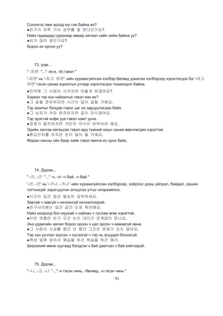 41
Солонгос явж ирээд юу гэж байна вэ?
●친구가 유학 가서 공부를 잘 한다던가요?
Найз гадаадад сурахаар яваад хичээл сайн хийж байна уу?
●비가 많이 왔던가요?
Бороо их орсон уу?
73. рэм...
" -자면 "..." -я(-е, -ё) гэвэл "
'-자면' нь '-자고 하면' -ийн хураангуйлсан хэлбэр бөгөөд уриалах хэлбэрээр хэрэглэгдэх ба '-려고
하면' гэсэн санаа зорилгын утгаар хэрэглэгдэх тохиолдол байна.
●만약에 그 사람이 사귀자면 어떻게 하겠어요?
Хэрвээ тэр хүн найзалъя гэвэл яах вэ?
●그 일을 준비하자면 시간이 많이 걸릴 거예요.
Тэр ажилыг бэлдэе гэвэл цаг их зарцуулагдах байх.
●그 남자가 커피 한잔하자면 같이 마시겠어요.
Тэр эрэгтэй кофе ууя гэвэл хамт ууна.
●경제가 발전하자면 국민의 의식이 바뀌어야 해요.
Эдийн засгаа хөгжүүэе гэвэл ард түмний оюун санаа өөрчлөгдөх хэрэгтэй.
●환갑잔치를 하자면 돈이 많이 들 거예요.
Жаран насны ойн баяр хийе гэвэл мөнгө их орох байх.
74. Дүрэм...
" -건, -건 "..." -ч, -ч/ -ч бай, -ч бай "
'-건, -건' нь '-거나, -거나' -ийн хураангуйлсан хэлбэрээр, хоёроос дээш үйлдэл, байдал, оршин
тогтнохуйг зэрэгцүүлэн эгнүүлэх утгыг илэрхийлнэ.
●시간이 있건 없건 열심히 공부하세요.
Завтай ч завгүй ч хичээнгүй хичээллээрэй.
●친구사이에는 밉건 곱건 도와 줘야해요.
Найз хооронд бол муухай ч сайхан ч туслаж өгөх хэрэгтэй.
●이번 여행은 비가 오건 눈이 내리건 관계없이 떠나요.
Энэ удаагийн аялал бороо орсон ч цас орсон ч хамаагүй явна.
●그 사람이 사과를 했건 안 했건 그것은 문제가 되지 않아요.
Тэр хүн уучлал хүссэн ч хүсээгүй ч тэр нь асуудал болохгүй.
●책상 앞에 앉아서 예습을 하건 복습을 하건 해라.
Ширээний өмнө суугаад бэлдсэн ч бай давтсан ч бай хийгээрэй.
75. Дүрэм...
" -니, -고, -니 "..." -х гэсэн чинь, -бөгөөд, -х гэсэн чинь "
 