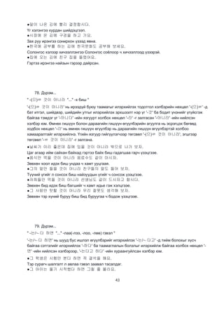 43
●말이 나온 김에 빨리 결정합시다.
Үг хэлэнгээ хурдан шийдэцгээп.
●시장에 온 김에 구경을 하고 가요.
Зах руу ирэнгээ сонирхон үзээд явна.
●한국에 공부를 하는 김에 한국문화도 공부해 보세요.
Солонгос хэлээр хичээллэнгээ Солонгос соёлоор ч хичээллээд үзээрэй.
●집에 오는 김에 친구 집을 들렸어요.
Гэртээ ирэнгээ найзын гэрээр дайрсан.
78. Дүрэм...
" -(으)ㄹ 것이 아니라 "..." -х биш "
'-(으)ㄹ 것이 아니라' нь ирээдүй буюу таамагыг илэрхийлэх тодотгол хэлбэрийн нөхцөл '-(으)ㄹ' -д
бат итгэл, шийдвэр, шийдийн утгыг илэрхийлэх эрхшээлт нэр үг '-것' ба бодит үнэнийг үгүйсгэж
байгаа тэмдэг үг '-아니다' -ийн язгуурт холбох нөхцөл '-라' -г залгасан '-아니라' -ийн нийлсэн
хэлбэр юм. Өмнөх гишүүн болон дараагийн гишүүн өгүүлбэрийн агуулга нь эсрэгцэх бөгөөд
ходбох нөхцөл '-라' нь өмнөх гишүүн өгүүлбэр нь дараагийн гишүүн өгүүлбэртэй холбоо
хамааралтайг илэрхийлнэ. Үгийн язгуур гийгүүлэгчээр төгсвөл '-(으)ㄹ 것이 아니라', эгшгээр
төгсвөл '-ㄹ 것이 아니라' -г залгана.
●날씨가 이리 좋은데 집에 있을 것이 아니라 밖으로 나가 보자.
Цаг агаар ийм сайхан байхад гэртээ байх биш гадагшаа гарч үзэцгээе.
●음식만 먹을 것이 아니라 음료수도 같이 마시자.
Зөвхөн хоол идэх биш ундаа ч хамт ууцгаая.
●그의 말만 들을 것이 아니라 친구들의 말도 들어 보자.
Түүний үгийг л сонсох биш найзуудын үгийг ч сонсож үзэцгээе.
●저희들만 먹을 것이 아니라 선생님도 같이 드시자고 합시다.
Зөвхөн бид идэх биш багшийг ч хамт идье гэж хэлцгээе.
●그 사람만 탓할 것이 아니라 우리 잘못도 생각해 보자.
Зөвхөн тэр хүний буруу биш бид буруугаа ч бодож үзэцгээе.
79. Дүрэм...
" -는/ㄴ다 하면 "..." -лаа(-лээ, -лоо, -лөө) гэвэл "
'-는/ㄴ다 하면' нь шууд бус ишлэл өгүүлбэрийг илэрхийлэх '-는/ㄴ다고' -д тийм болохыг хүсч
байгаа сэтгэлийг илэрхийлэх '-하다' ба таамаглалын болзлыг илэрхийлж байгаа холбох нөхцөл '-
면' -ийн нийлсэн хэлбэрээр, '-는다고 하다' -ийн хураангуйлсан хэлбэр юм.
●그 학생은 시험만 본다 하면 꼭 결석을 해요.
Тэр сурагч шалгалт л авлаа гэвэл заавал тасалдаг.
●그 아이는 울기 시작했다 하면 그칠 줄 몰라요.
 