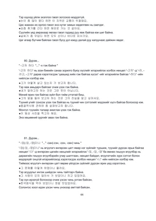 44
Тэр хүүхэд уйлж эхэллээ гэвэл зогсохоо мэддэггүй.
●눈이 좀 많이 왔다 하면 이 지역은 교통이 두절돼요.
Цас жаахан их орлоо гэвэл энэ нутаг замын хөдөлгөөн нь саатдаг.
●요즘 휴가를 간다 하면 해외로 가는 것 같아요.
Сүүлийн үед амрахаар явлаа гэвэл гадаад руу явж байгаа юм шиг байна.
●날씨가 좀 무덥다 하면 모두 산이나 바다로 피서가요.
Цаг агаар бүгчим байлаа гэвэл бүгд уул юмуу далай руу халуунаас дайжин явдаг.
80. Дүрэм...
" -고자 하다 "..." -х гэж байна "
'-고자 하다' нь эзэн биеийн санаа зорилго буюу хүслийг илэрхийлэх холбох нөхцөл '-고자' -д '-려, -
려고, -고자' дараа хэрэглэгдэж 'цаашид хийх гэж байгаа хүсэл' -ийг илэрхийлж байгаа '-하다' -ийн
нийлсэн хэлбэр юм.
●그가 어떻게 살고 있는지 가 보고자 합니다.
Тэр яаж амьдарч байгааг очиж үзэх гэж байна.
●내가 말하고자 하는 것은 그런 뜻이 아닙니다.
Миний ярих гэж байгаа зүйл бол тийм утгатай биш.
●그의 말을 들어 보고자 하는 것은 그의 진실을 알고 싶어서요.
Түүний үгийг сонсож үзэх гэж байгаа нь түүний чин сэтгэлийг мэдэхийг хүсч байгаа болохоор юм.
●몽골역사에 관하여 좀 살펴보고자 합니다.
Монгол түүхийн талаар ажиглан үзэх гэж байна.
●이 동상 사진을 찍고자 해요.
Энэ хөшөөний зургийг авах гэж байна.
81. Дүрэм...
" -었(-았, -였)더니 "..." -сан(-сэн, -сон, -сөн) чинь "
'-었(-았, -였)더니' нь өгүүлэгч өнгөрсөн цагт ямар нэг зүйлийг туршиж, түүнийг дурсан ярьж байгаа
нөхцөл '-더' -д өнгөрсөн цагийн нөхцлийг илэрхийлэх '-었, -았, -였' ба өмнөх гишүүн өгүүлбэр нь
дараагийн гишүүн өгүүлбэрийн учир шалтгаан, нөхцөл байдал, өгүүлэгчийн зүрх сэтгэл болон
мэдэрхүйг онцгой илэрхийлэхэд хэрэглэгдэх холбох нөхцөл '-니' -ийн нийлсэн хэлбэр юм.
Тиймээс өгүүлэгч өнгөрсөн цагт өөрөө үйлдсэн зүйлийг дурсан ярих үед хэрэглэнэ.
●그 문제를 이렇게 하였더니 풀려요.
Тэр асуудлыг ингэж шийдсэн чинь тайтгарч байна.
●그 사람이 오지 않아서 가 보았더니 자고 있었어요.
Тэр хүн ирээгүй болохоор очиж үзсэн чинь унтаж байсан.
●한국음식을 먹어 보았더니 정말 맛있었어요.
Солонгос хоол идэж үзсэн чинь үнэхээр амттай байсан.
 