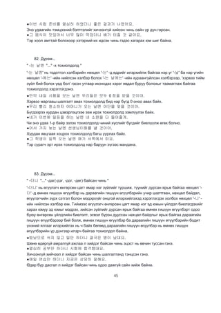 45
●이번 시합 준비를 열심히 하였더니 좋은 결과가 나왔어요.
Энэ удаагийн тэмцээний бэлтгэлийг хичээнгүй хийсэн чинь сайн үр дүн гарсан.
●그 음식이 맛있어서 너무 많이 먹었더니 배가 터질 것 같아요.
Тэр хоол амттай болохоор хэтэрхий их идсэн чинь гэдэс хагарах юм шиг байна.
82. Дүрэм...
" -는 날엔 "..." -х тохиолдолд "
'-는 날엔' нь тодотгол хэлбэрийн нөхцөл '-는' -д өдрийг илэрхийлж байгаа нэр үг '-날' ба нэр үгийн
нөхцөл '-에는' -ийн нийлсэн хэлбэр болох '-는 날에는' -ийн хураангуйлсан хэлбэрээр, 'хэрвээ тийм
зүйл бий болох үед бол' гэсэн утгаар ихэнхдээ хэрэг явдал буруу болохыг таамаглаж байгаа
тохиолдолд хэрэглэгдэнэ.
●만약 내일 시험을 보는 날엔 우리들은 모두 0 점을 받을 것이야.
Хэрвээ маргааш шалгалт авах тохиолдолд бид нар бүгд 0 оноо авах байх.
●우리 빨리 청소하자 어머니가 오는 날엔 야단을 맞을 것이야.
Бүгдээрээ хурдан цэвэрлэцгээе ээж ирэх тохиолдолд зэмлүүлэх байх.
●네가 이번에 일등을 하는 날엔 네 소원을 다 들어줄게.
Чи энэ удаа 1-р байр эзлэх тохиолдолд чиний хүслийг бүгдийг биелүүлж өгөх болно.
●어서 가자 늦는 날엔 선생님이화를 낼 것이야.
Хурдан явцгаая хоцрох тохиолдолд багш уурлах байх.
●그 학생이 일찍 오는 날엔 해가 서쪽에서 떠요.
Тэр сурагч эрт ирэх тохиолдолд нар баруун зүгээс мандана.
83. Дүрэм...
" -더니 "..." -даг(-дэг, -дог, -дөг) байсан чинь "
'-더니' нь өгүүлэгч өнгөрсөн цагт ямар нэг зүйлийг туршиж, түүнийг дурсан ярьж байгаа нөхцөл '-
더' -д өмнөх гишүүн өгүүлбэр нь дараагийн гишүүн өгүүлбэрийн учир шалтгаан, нөхцөл байдал,
өгүүлэгчийн зүрх сэтгэл болон мэдэрхүйг онцгой илэрхийлэхэд хэрэглэгдэх холбох нөхцөл '-니' -
ийн нийлсэн хэлбэр юм. Тиймээс өгүүлэгч өнгөрсөн цагт ямар нэг эд юмын үйлдэл биелэгдэхийг
харах юмуу эд юмыг мэдрэх, хийсэн зүйлийг дурсан ярьж байгаа өмнөх гишүүн өгүүлбэрт одоо
буюу өнгөрсөн үйлдлийн биелэлт, эсвэл бүрэн дууссан нөхцөл байдлыг ярьж байгаа дараагийн
гишүүн өгүүлбэрээр бий болж, өмнөх гишүүн өгүүлбэр ба дараагийн гишүүн өгүүлбэрийн бодит
үнэний ялгааг илэрхийлэх нь ч байх бөгөөд дараагийн гишүүн өгүүлбэр нь өмнөх гишүүн
өгүүлбэрийн үр дүнгээр илэрч байгаа тохиолдол байна.
●밤낮으로 쉬지 않고 일만 하더니 결국은 병이 났대요.
Шөнө өдөргүй амралгүй ажлаа л хийдэг байсан чинь эцэст нь өвчин туссан гэнэ.
●열심히 공부만 하더니 시험에 합격했대요.
Хичээнгүй хийчээл л хийдэг байсан чинь шалгалтанд тэнцсэн гэнэ.
●매일 연습만 하더니 지금은 상당히 잘해요.
Өдөр бүр дасгал л хийдэг байсан чинь одоо дажгүй сайн хийж байна.
 