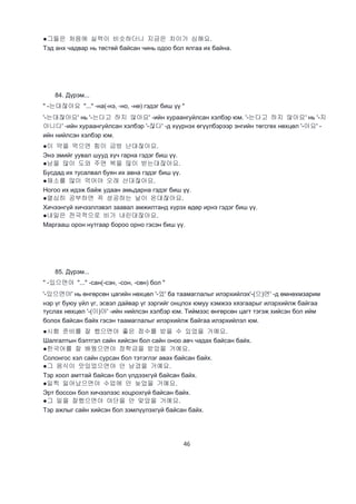 46
●그들은 처음에 실력이 비슷하더니 지금은 차이가 심해요.
Тэд анх чадвар нь төстөй байсан чинь одоо бол ялгаа их байна.
84. Дүрэм...
" -는대잖아요 "..." -на(-нэ, -но, -нө) гэдэг биш үү "
'-는대잖아요' нь '-는다고 하지 않아요' -ийн хураангуйлсан хэлбэр юм. '-는다고 하지 않아요' нь '-지
아니다' -ийн хураангуйлсан хэлбэр '-잖다' -д хүүрнэх өгүүлбэрээр энгийн төгсгөх нөхцөл '-아요' -
ийн нийлсэн хэлбэр юм.
●이 약을 먹으면 힘이 금방 난대잖아요.
Энэ эмийг уувал шууд хүч гарна гэдэг биш үү.
●남을 많이 도와 주면 복을 많이 받는대잖아요.
Бусдад их тусалвал буян их авна гэдэг биш үү.
●채소를 많이 먹어야 오래 산대잖아요.
Ногоо их идэж байж удаан амьдарна гэдэг биш үү.
●열심히 공부하면 꼭 성공하는 날이 온대잖아요.
Хичээнгүй хичээллэвэл заавал амжилтанд хүрэх өдөр ирнэ гэдэг биш үү.
●내일은 전국적으로 비가 내린대잖아요.
Маргааш орон нутгаар бороо орно гэсэн биш үү.
85. Дүрэм...
" -있으면야 "..." -сан(-сэн, -сон, -сөн) бол "
'-있으면야' нь өнгөрсөн цагийн нөхцөл '-었' ба таамаглалыг илэрхийлэх'-(으)면' -д өмнөхмзарим
нэр үг буюу үйл үг, эсвэл дайвар үг зэргийг онцлох юмуу хэмжээ хязгаарыг илэрхийлж байгаа
туслах нөхцөл '-(이)야' -ийн нийлсэн хэлбэр юм. Тиймээс өнгөрсөн цагт тэгэж хийсэн бол ийм
болох байсан байх гэсэн таамаглалыг илэрхийлж байгаа илэрхийлэл юм.
●시험 준비를 잘 했으면야 좋은 점수를 받을 수 있었을 거예요.
Шалгалтын бэлтгэл сайн хийсэн бол сайн оноо авч чадах байсан байх.
●한국어를 잘 배웠으면야 장학금을 받았을 거예요.
Солонгос хэл сайн сурсан бол тэтэглэг авах байсан байх.
●그 음식이 맛있었으면야 안 남겼을 거예요.
Тэр хоол амттай байсан бол үлдээхгүй байсан байх.
●일찍 일어났으면야 수업에 안 늦었을 거예요.
Эрт боссон бол хичээлээс хоцрохгүй байсан байх.
●그 일을 잘했으면야 야단을 안 맞았을 거예요.
Тэр ажлыг сайн хийсэн бол зэмлүүлэхгүй байсан байх.
 