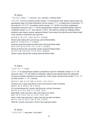 47
86. Дүрэм...
" -었더라면, -었을걸 "..." -сан(-сэн, -сон, -сөн) бол, -х байсан байх "
'-었더라면, -었을걸'нь өнгөрсөн цагийн нөхцөл '-었' ба өнгөрсөн хэрэг явдлыг дурсах юмуу тэр
дурсамжийг дару сэтгэлээр илэрхийлэх төгсгөх нөхцөл '-더라' -д таамаглалыг илэрхийлэх '-면' -
ийн нийлсэн '-었더라면' -д өнгөрсөн цагийн нөхцөл '-었' -той бат итгэл буюу шийдвэрийг
илэрхийлэх эрхшээлт нэр үг '-것' болон ирээдүй буюу таамагыг илэрхийлж байгаа тодотгол
хэлбэрийн нөхцөл '-(으)ㄹ' -ийн нийлсэн '-었을걸' -ийн нийлсэн хэлбэр юм. Өөрөөр хэлбэл
өнгөрсөн хэрэг явдлыг дурсан харамсах бөгөөд 'тэгэж хийсэн бол ийм болохгүй байсан байх'
гэсэн таамагыг илэрхийлэх үед хэрэглэнэ.
●공부를 잘 했더라면 시험에 떨어지지 않았을걸.
Хичээл сайн хийсэн бол шалгалтанд унахгүй байсанбайх.
●일할 때 조심했더라면 안 다쳤을걸.
Ажиллах үедээ болгоомжтой хийсэн бол гэмтэхгүй байсан байх.
●아침 일찍 일어났더라면 수업 시간에 안 늦었을걸.
Өглөө эрт боссон бол хичээлийн цагаас хоцрохгүй байсан байх.
●두꺼운 옷을 입었더라면 감기에 걸리지 않았을걸.
Зузаан хувцас өмссөн бол ханиад хүрэхгүй байсан байх.
87. Дүрэм...
" -(으)ㄹ 겸 "..." -х гээд "
'-(으)ㄹ 겸' нь ирээдүй буюу таамагыг илэрхийлэх тодотгол хэлбэрийн нөхцөл '-(으)ㄹ' ба
эрхшээлт нэр үг '-겸' -ийн нийлсэн хэлбэрээр, хоёроос дээш үйлдэл буюу үйл хөдлөлийг
хослуулан хийхийг илэрхийлэх үед хэрэглэнэ. Үгийн язгуур гийгүүлэгчээр төгсвөл '-(으)ㄹ 겸',
эгшгээр төгсвөл '-ㄹ 겸' -г залгана.
●한국어도 배울 겸 돈도 벌을 겸 한국에 가려고 합니다.
Солонгос хэл ч сурах гээд мөнгө ч олох гээд Солонгос явах гэж байна.
●동창도 볼 겸 선생님도 뵐 겸 왔어요.
Нэг төгсөлтийнхөнтэй ч уулзах гээд багштай ч уулзах гээд ирсэн.
●숙제도 할 겸 책도 빌릴 겸 도서관에 갔어요.
Даалгавар ч хийх гээд ном ч авах гээд номын сан явсан.
●일도 할 겸 학교도 다닐 겸 도시로 가려고 해요.
Ажил ч хийх гээд сургуульд ч сурах гээд хор руу явах гэж байна.
●친구도 만날 겸 편지도 부칠 겸 밖에 나갔어요.
Найзтай ч уулзах гээд захиа ч илгээх гээд гадагшаа гарсан.
88. Дүрэм...
" -다(가) 보면"..." -аад үзвэл, -ж(ч) үзвэл "
 