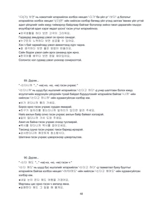 48
'-다(가) 보면' нь нэмэлтийг илэрхийлэх холбох нөхцөл '-다가' ба үйл үг '-보다' -д болзлыг
илэрхийлэх холбох нөхцөл '-(으)면' -ийн нийлсэн хэлбэр бөгөөд үйл үгэнд залгаж 'өмнөх үйл үгтэй
адил үйлдлийг хийх юмуу тиймэрхүү байдлаар байгааг болзлоор хийнэ гэвэл дараагийн гишүүн
өгүүлбэртэй адил хэрэг явдал үүснэ' гэсэн утгыг илэрхийлнээ.
●외국생활을 하다 보면 고국이 그리워요.
Гадаадад амьдраад үзвэл эх орноо санадаг.
●누구든지 노력하다 보면 성공할 수 있어요.
Хэн ч бай чармайгаад үзвэл амжилтанд хүрч чадна.
●잘 생각하다 보면 좋은 방법이 떠올라요.
Сайн бодож үзвэл сайн арга санаанд орж ирнэ.
●한국어를 배우다 보면 정말 재미있어요.
Солонгос хэл сураад үзвэл үнэхээр сонирхолтой.
89. Дүрэм...
" -는다니까 "..." -на(-нэ, -но, -нө) гэсэн учраас "
'-는다니까' нь шууд бус ишлэлийг илэрхийлэх '-는다고 하다' -д учир шалтгаан болох юмуу
өгүүлэгчийн мэдрэхүйн үйлдлийн тухай байдал бүрдүүлэхийг илэрхийлж байгаа '-니까' -ийн
нийлсэн '-는다고 하니까' -ийн хураангуйлсан хэлбэр юм.
●비가 온다니까 빨리 가세요.
Бороо орно гэсэн учраас хурдан яваарай.
●친구가 일자리를 찾는다니까 일자리가 있으면 알려 주세요.
Найз ажлын байр олно гэсэн учраас ажлын байр байвал хэлээрэй.
●일이 많다니까 가서 도와 주세요.
Ажил их байна гэсэн учраас очоод туслаарай.
●택시를 탄다니까 택시를 잡아오세요.
Таксинд сууна гэсэн учраас такси бариад ирээрэй.
●검사한다니까 깨끗하게 청소합시다.
Шалгана гэсэн учраас цэвэрхэнээр цэвэрлэцгээе.
90. Дүрэм...
" -는다 해도 "..." -на(-нэ, -но, -нө) гэсэн ч "
'-는다 해도' нь шууд бус ишлэлийг илэрхийлэх '-는다고 하다' -д таамаглал буюу буултыг
илэрхийлж байгаа холбох нөхцөл '-어/아/여도' -ийн нийлсэн '-는다고 해여도' -ийн хураангуйлсан
хэлбэр юм.
●내일 눈이 온다 해도 여행을 가겠어요.
Маргааш цас орно гэсэн ч аялалд явна.
●실패한다 해도 그 일을 해 볼게요.
 