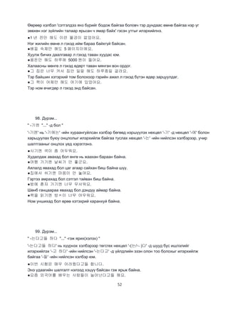 52
Өөрөөр хэлбэл 'сэтгэлдээ янз бүрийг бодож байгаа боловч тэр дундаас өмнө байгаа нэр үг
зөвхөн нэг зүйлийн талаар ярьсан ч ямар байх' гэсэн утгыг илэрхийлнэ.
●1 년 전만 해도 이런 물겅이 없었어요.
Нэг жилийн өмнө л гэхэд ийм бараа байхгүй байсан.
●베낄 숙제만 해도 5 페이지이에요.
Хуулж бичих даалгавар л гэхэд таван хуудас юм.
●용돈만 해도 하루에 5000 원이 들어요.
Халаасны мөнгө л гэхэд өдөрт таван мянган вон ордог.
●그 집은 너무 커서 집안 일말 해도 하루종일 걸려요.
Тэр байшин хэтэрхий том болохоор гэрийн ажил л гэхэд бүтэн өдөр зарцуулдаг.
●그 책이 어제만 해도 여기에 있었어요.
Тэр ном өчигдөр л гэхэд энд байсан.
98. Дүрэм...
" -기엔 "..." -д бол "
'-기엔' нь '-기에는' -ийн хураангуйлсан хэлбэр бөгөөд нэршүүлэх нөхцөл '-기' -д нөхцөл '-에' болон
харьцуулах буюу онцлолыг илэрхийлж байгаа туслах нөхцөл '-는' -ийн нийлсэн хэлбэрээр, учир
шалтгааныг онцлох үед хэрэглэнэ.
●사기엔 색이 좀 어두워요.
Худалдаж авахад бол өнгө нь жаахан бараан байна.
●여행 가기엔 날씨가 안 좋군요.
Аялалд явахад бол цаг агаар сайхан биш байна шүү.
●집에서 쉬기엔 마음이 안 놓여요.
Гэртээ амрахад бол сэтгэл тайван биш байна.
●밤에 혼자 가기엔 너무 무서워요.
Шөнб ганцаараа явахад бол дэндүү аймар байна.
●책을 읽기엔 방ㅈ이 너무 어우워요.
Ном уншихад бол өрөө хэтэхрий харанхуй байна.
99. Дүрэм...
" -는다고들 하다 "..." -гэж ярих(хэлэх) "
'-는다고들 하다' нь хүүрнэх хэлбэрээр төгсгөх нөхцөл '-(는/ㄴ)다' -д шууд бус ишлэлийг
илэрхийлэх '-고 하다' -ийн нийлсэн '-는다고' -д үйлдлийн эзэн олон тоо болохыг илэрхийлж
байгаа '-들' -ийн нийлсэн хэлбэр юм.
●이번 시험은 매우 어려웠다고들 합니다.
Энэ удаагийн шалгалт нэлээд хэцүү байсан гэж ярьж байна.
●요즘 외국어를 배우는 사람들이 늘어난다고들 해요.
 