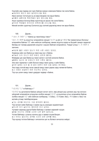 53
Сүүлийн үед гадаад хэл сурч байгаа хүмүүс нэмэгдэж байна гэж хэлж байна.
●내년부터 제도가 많이 달라진다고들 해요.
Ирэх жилээс тогтолцоо нь их өөрчлөгдөнө гэж ярьж байна.
●오빠의 결혼식에 축하객들이 많이 왔다고들 해요.
Ахын хуримын ёслолд баяр хүргэгчид их ирсэн гэж хэлж байна.
●우리반 학생들이 한국으로 어학연수를 간다고들 해요.
Манай ангийн сурагчид Солонгос руу хэлний дадлагад явна гэж ярьж байна.
100. Дүрэм...
" -는/ㄴ가 하면 "..." -байна уу гэвэл/юмуу гэвэл "
'-는/ㄴ가 하면' нь асуултыг илэрхийлэх нөхцөл '-는가' -д үйл үг '-하다' ба таамаглалын болзлыг
илэрхийлж байгаа '-면' -ийн нийлсэн хэлбэрээр, өмнөх агуулга сэдэв нь бүгдийг захирч чадахгүй
бөгөөд нэг талаар дараагийн агуулга ч оршин байгааг илэрхийлнэ. Тэмдэг үгэнд '-ㄴ가 하면' -г
залгана.
●세상에 좋은 사람이 있는가 하면 나쁜 사람도 있어요.
Хорвоод сайн хүн байна уу гэвэл муу хүн ч байна.
●오늘은 눈이 오는가 하면 바람도 심하게 불어요.
Өнөөдөр цас орж байна уу гэвэл салхи ч хүчтэй салхилж байна.
●올해는 농사도 잘 되었는가 하면 수확도 좋아요.
Энэ жил тариалан ч сайн болсон юмуу гэвэл ургац ч сайн байна.
●이번 달에는 눈코 뜰 세 없이 바쁜가 하면 다음 달에는 한가해요.
Энэ сард толгой өөд татах завгүй юмуу гэвэл дараа сард чөлөөтэй байна.
●그 사람은 성실한가 하면 지도력도 있어요.
Тэр хүн үнэнч юмуу гэвэл удирдах чадвар ч байна.
101. Дүрэм...
" -다가도 "..." -ж байгаад ч "
'-다가도' нь үргэлжилж байсан үйлдэл нэгэнт зогсч, өөр үйлдэл рүү шилжих үед тэр зогссон
үйлдлийг илэрхийлэх угсруулан холбох нөхцөл '-다가' -д онцлолын утгыг илэрхийлж байгаа
холбох нөхцөл '-도' -ийн нийлсэн хэлбэрээр, '-또(бас), -또한(мөн, бас), -역시(мөн л, бас)' гэх
мэтийн утгаар тайлбарлагдана.
●그는 공부를 하다가도 가끔 깜박깜박 졸아요.
Тэр хичээл хийж байгаад ч хааяа нүд нь анилдан зүүрмэглэдэг.
●만나면 보기 싫다가도 해어지면 보고 싶어요.
Уулзвал харахад дургүй байж байгаад ч салвал харахийг хүсдэг.
●잠을 자다가도 전화벨 소리만 나면 벌떡 일어나요.
Унтаж байгаад ч утасны хонхны дуу л гарвал огцом босдог.
●그 아이는 놀다가도 공부할 시간이 되면 공부를 해요.
Тэр хүүхэд тоглож байгаад ч хичээллэх цаг нь болвол хичээлээ хийдэг.
 