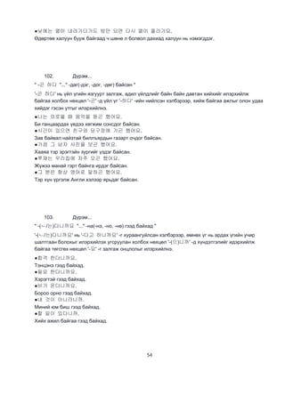 54
●낮에는 열이 내려가다가도 밤만 되면 다시 열이 올라가요.
Өдөртөө халуун бууж байгаад ч шөнө л болвол дахиад халуун нь нэмэгддэг.
102. Дүрэм...
" -곤 하다 "..." -даг(-дэг, -дог, -дөг) байсан "
'-곤 하다' нь үйл үгийн язгуурт залгаж, адил үйлдлийг байн байн давтан хийхийг илэрхийлж
байгаа холбох нөхцөл '-곤' -д үйл үг '-하다' -ийн нийлсэн хэлбэрээр, хийж байгаа ажлыг олон удаа
хийдэг гэсэн утгыг илэрхийлнэ.
●나는 외로울 때 음악을 듣곤 했어요.
Би ганцаардах үедээ хөгжим сонсдог байсан.
●시간이 있으면 친구와 당구장에 가곤 했어요.
Зав байвал найзтай биллъярдын газарт очдог байсан.
●가끔 그 남자 사진을 보곤 했어요.
Хааяа тэр эрэгтэйн зургийг үздэг байсан.
●쭈재는 우리집에 자주 오곤 했어요.
Жүжээ манай гэрт байнга ирдэг байсан.
●그 분은 항상 영어로 말하곤 했어요.
Тэр хүн үргэлж Англи хэлээр ярьдаг байсан.
103. Дүрэм...
" -(ㄴ/는)다니까요 "..." -на(-нэ, -но, -нө) гээд байхад "
'-(ㄴ/는)다니까요' нь '-다고 하니까요' -г хураангуйлсан хэлбэрээр, өмнөх үг нь ардах үгийн учир
шалтгаан болохыг илэрхийлэх угсруулан холбох нөхцөл '-(으)니까' -д хүндэтгэлийг идэрхийлж
байгаа төгсгөх нөхцөл '-요' -г залгаж онцлолыг илэрхийлнэ.
●합격 한다니까요.
Тэнцэнэ гээд байхад.
●필요 한다니까요.
Хэрэгтэй гээд байхад.
●비가 온다니까요.
Бороо орно гээд байхад.
●내 것이 아니라니까.
Миний юм биш гээд байхад.
●할 일이 있다니까.
Хийх ажил байгаа гээд байхад.
 
