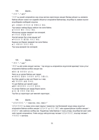 55
104. Дүрэм...
" -더러 "..." -д(т) "
'-더러' нь хүнийг илэрхийлэх нэр үгэнд залгаж хэрэглэгдэх нөхцөл бөгөөд үйлдэл нь нөлөөлж
байгаа объект эсвэл гол сэдвийн объектыг илэрхийлж байгаагаар, өгүүлбэр нь заавал ишлэл
өгүүлбэрийн хэлбэрийг агуулна.
●저 사람들이 친구더러 잘 못했다고 해요.
Тэр хүмүүс найзад буруу хийсэн гэж хэлж байна.
●기사더러 빨리 가라고 해요.
Жолоочид хурдан яваарай гэж хэлээрэй.
●누구더러 반말을 해요?
Хэнтэй эелдэг бус үгээр ярьдаг вэ?
●우리더러 이 물건을 사라고 해요.
Бидэнд энэ барааг аваарай гэж хэлж байна.
●그 사람더러 오라고 해요.
Тэр хүнд ирээрэй гэж хэлээрэй.
105. Дүрэм...
" -듯이 "..." -шиг "
'-듯이' нь үйл үгийн язгуурт залгаж, ' тэр язгуур нь илэрхийлэх агуулгатай адилаар' гэсэн утгыг
илэрхийлж байгаа холбох нөхцөл юм.
●땀이 물 흐르듯이 납니다.
Хөлс нь ус урсаж байгаа шиг гардаг.
●사람마다 얼굴이 다르듯이 생각도 다릅니다.
Хүн бүр царай нь өөр шиг бодол нь ч өөр.
●물 마시듯이 술을 마셔요.
Ус ууж байгаа шиг архийг уудаг.
●물이 쏟아지듯이 소나기가 왔어요.
Ус асгарч байгаа шиг аадар бороо орсон.
●그는 물 쓰듯이 돈을 써요.
Тэр бол ус хэрэглэдэг шиг мөнгийг хэрэглэдэг.
106. Дүрэм...
" -(으)ㄹ지라도 "..." -лаа(-лээ, -лоо, -лөө) ч "
'-(으)ㄹ지라도' нь ямар нэгэн хэрэг явдлыг таамаглан тэр боломжийг асуух юмуу асуултыг
илэрхийлж байгаа холбох нөхцөл '-(으)ㄹ지' -д '-라고 해도' -ийн хураангуйлсан холбох нөхцөл '-
(이)라도' -ийн нийлсэн хэлбэр юм. 'Хэдийгээр тийм байлаа ч' гэсэн утгаар, өгүүлбэртэй хамт хийх
зүйл гэдгийг илэрхийлнэ. Үгийн язгуур гийгүүлэгчээр төгсвөл '-(으)ㄹ지라도', эгшгээр төгсвөл '-
ㄹ지라도' -г залгана.
 