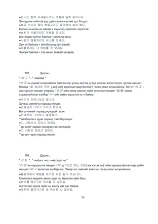 56
●언니는 밤에 지새울지라도 아침에 일찍 일어나요.
Эгч цурам хийлгүй үүр цайлгалаа ч өглөө эрт босдог.
●월급 아무리 많이 받을지라도 절약해서 써야 해요.
Цалин хичнээн их авлаа ч хэмнээд хэрэглэх хэрэгтэй.
●날씨가 추울지라도 여행을 떠나요.
Цаг агаар хүйтэн байлаа ч аялалд явна.
●사람이 많을지라도 버스를 타세요.
Хүн их байлаа ч автобусанд суугаарай.
●바쁠지라도 그 영화를 꼭 보세요.
Завгүй байлаа ч тэр киног заавал үзээрэй.
107. Дүрэм...
" -보고 "..." -хараад "
'-보고' нь хүнийг илэрхийлэж байгаа нэр үгэнд залгаж үгэнд залгаж хэоэглэгдэх туслах нөхцөл
бөгөөд '-을 상대로 하여 (-ыг(-ийг) харилцагчаар болгож)' гэсэн утгыг илэрхийлнэ. Үйл үг '-보다' -
аас үүссэн нөхцөл учираас '-보고' -ийн өмнө заахын тийн ялгалын нөхцөл '-을/를' эсвэл
хураангуйлсан хэлбэр '-ㄹ' -ийг нэмж хэрэглэх нь ч байна.
●아이가 어머니보고 웁니다.
Хүүхэд ээжийгээ хараад уйлдаг.
●선생님이 나보고 오라고 했어요.
Багш намайг хараад ирээрэй гэсэн.
●안내원이 그림보고 설명해요.
Тайлбарлагч зураг хараад тайлбарладаг.
●그 사람보고 오라고 하세요.
Тэр хүийг харвал ирээрэй гэж хэлээрэй.
●그 사람은 집보고 갔어요.
Тэр хүн гэрээ хараад явсан.
108. Дүрэм...
" -기란 "..." -на(-нэ, -но, -нө) гэдэг нь "
'-기란' нь нэршүүлэх нөхцөл '-기' -д '-라고 하는 것은(гэж хэлэх нь)' -ийн хураангуйлсан нэр үгийн
нөхцөл '-란' -г залагсан хэлбэр юм. 'Ямар нэг зүйлийг хийх нь' гэсэн утгыг илэрхийлнэ.
●올림픽에서 메달을 따기란 쉬운 일이 아닙니다.
Олимпоос медаль авна гэдэг нь амархан зүйл биш.
●영어를 배우기란 어려울 것 같아요.
Англи хэл сурна гэдэг нь хэцүү юм шиг байна.
●대학에 들어가기란 참 어려운 것 같아요.
 