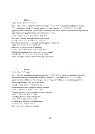 58
111. Дүрэм...
" -(는/ㄴ)다는 것이 "..." -гэсэн нь "
'-(는/ㄴ)다는 것이' нь ишлэлийг илэрхийлэх '-(는/ㄴ)다고 하다' ба тодотгол хэлбэрийн нөхцөл '-
는/ㄴ' -д эрхшээлт нэр үг '-것' болон нөхцөл '-이' -ийн нийлсэн '-(는/ㄴ)다고 하는 것이' -ийн
хураангуйлсан хэлбэр юм. Ерөнхийдөө эзэн биеийн сэтгэлийн зоригоос өөрөөр өгүүлэхүүн хэсэгт
хэрэг явдал нь буруу биелэгдсэнийг илэрхийлэх үг орно.
●일찍 퇴근한다는 것이 일이 많아서 못했어요.
Эрт тарна гэсэн нь ажил их болохоор чадсангүй.
●친구를 만난다는 것이 바빠서 못 만났어요.
Найзтай уулзана гэсэн нь завгүй болохоор уулзаж чадсангүй.
●내일 비가 온다는 것이 사실이에요?
Маргааш бороо орно гэсэн нь үнэн үү?
●저녁에 불고기를 먹는다는 것이 정말이에요?
Орой хоолонд шарсан мах иднэ гэсэн нь үнэн юмуу?
●영어를 배운다는 것이 시간이 없어서 못했어요.
Англи хэл сурна гэсэн нь завгүй болохоор чадсангүй.
112. Дүрэм...
" -(는/ㄴ)다니 "..." -гэсэн "
'-(는/ㄴ)다니' нь шууд бус ишлэлийг илэрхийлэх '-는다고 하다' -д өмнөх үг нь ардах үгийн учир
шалтгаан болохыг илэрхийлж байгаа холбох нөхцөл '-니' -тай нийлсэн '-는다고 하니' -ийн
хураангуйлсан хэлбэр юм. Иш татагдсан өмнөх гишүүн өгүүлбэр нь ерөнхийдөө дараагийн
гишүүн өгүүлбэрийн учир шалтгаан болно.
●새시장이 문을 연다니 구경하러 갑시다.
Шинэ зах нээнэ гэсэн сонирхон үзэхээр явцгаая.
●기말고사를 쳤다니 여행이나 같이 갑시다.
Улирлын шалгалт өгсөн гэсэн аялалд хамт явцгаая.
●일이 다 끝났다니 차나 한잔하자.
Ажил бүгд дууссан гэсэн цай ууцгаая.
●맗이 산다니 값을 깎아 주십시오.
Их авна гэсэн үнийг нь буулгаж өгөөрэй.
●친구가 온다니 마중을 나가자.
Найз ирнэ гэсэн тосохоор гарцгаая.
 