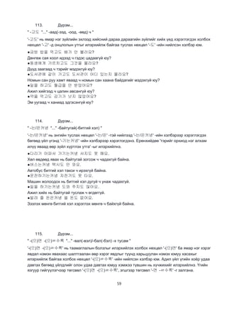 59
113. Дүрэм...
" -고도 "..." -аад(-ээд, -оод, -өөд) ч "
'-고도' нь ямар нэг зүйлийн эхлээд хийсний дараа дараагийн зүйлийг хийх үед хэрэглэгдэх холбох
нөхцөл '-고' -д онцлолын утгыг илэрхийлж байгаа туслах нөхцөл '-도' -ийн нийлсэн хэлбэр юм.
●금방 밥을 먹고도 배가 안 불러요?
Дөнгөж сая хоол идээд ч гэдэс цадаагүй юу?
●동생에게 가르치고도 그것을 몰라요?
Дүүд заагаад ч тэрийг мэдэхгүй юу?
●도서관에 같이 가고도 도서관이 어디 있는지 몰라요?
Номын сан руу хамт яваад ч номын сан хаана байдагийг мэдэхгүй юу?
●일을 하고도 월급을 안 받았어요?
Ажил хийгээд ч цалин авсангүй юу?
●약을 먹고도 감기가 낫지 않았어요?
Эм уугаад ч ханиад эдгэсэнгүй юу?
114. Дүрэм...
" -는/은커녕 "..." -байтугай(-битгий хэл) "
'-는/은커녕' нь энгийн туслах нөхцөл '-는/은' -тэй нийлээд '-는/은커녕' -ийн хэлбэрээр хэрэглэгдэх
бөгөөд үйл үгэнд '-기는커녕' -ийн хэлбэрээр хэрэглэгдэнэ. Ерөнхийдөө 'тэрийг орхиод нэг алхам
илүү яваад өөр зүйл хүртлэх утга' -ыг илэрхийлнэ.
●다리가 아파서 가기는커녕 서지도 못 해요.
Хөл өвдөөд явах нь байтугай зогсож ч чадахгүй байна.
●버스는커녕 택시도 안 와요.
Автобус битгий хэл такси ч ирэхгүй байна.
●운전하기는커녕 자전거도 못 타요.
Машин жолоодох нь битгий хэл дугуй ч унаж чадахгүй.
●일을 하기는커녕 도와 주지도 않아요.
Ажил хийх нь байтугай туслаж ч өгдөггүй.
●빌려 줄 돈은커녕 쓸 돈도 없어요.
Зээлэх мөнгө битгий хэл хэрэглэх мөнгө ч байхгүй байна.
115. Дүрэм...
" -(으)면 -(으)ㄹ수록 "..." -вал(-вэл)/-бал(-бэл) -х тусам "
'-(으)면 -(으)ㄹ수록' нь таамаглалын болзлыг илэрхийлэх холбох нөхцөл '-(으)면' ба ямар нэг хэрэг
явдал нэмэн явахаас шалтгаалан өөр хэрэг явдлыг түүнд харьцуулан нэмэх юмуу хасахыг
илэрхийлж байгаа холбох нөхцөл '-(으)ㄹ수록' -ийн нийлсэн хэлбэр юм. Адил үйл үгийн хоёр удаа
давтах бөгөөд үйлдлийг олон удаа давтах юмуу хэмжээ түвшин нь хүчжихийг илэрхийлнэ. Үгийн
язгуур гийгүүлэгчээр төгсвөл '-(으)면 -(으)ㄹ수록', эгшгээр төгсвөл '-면 -ㄹ수록' -г залгана.
 