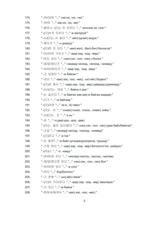 6
174. " -어/아/여 "..." -на(-нэ, -но, -нө) "
175. " -야/아 "..." -аа(-ээ, -оо, -өө) "
176. " -얼마나 -(으)ㄴ지 모르다 "..." -хичнээн их -гээч "
177. " -(으)ㄹ지 모르다 "..." -ж магадгүй "
178. " -는/(으)ㄴ지 알다 "..." -ийг(гэдгийг) мэдэх "
179. " -에다가 "..." -н дээр(д) "
180. " -(으)면 안 되다 "..." -вал(-вэл), -бал(-бэл) болохгүй "
181. " -어/아/여 가지고 "..." -аад(-ээд, -оод, -өөд) "
182. " -어도 되다 "..." -сан(-сэн, -сон, -сөн) ч болох "
183. " -었/았/였다가 "..." -чихаад(-чихээд, -чихоод, -чихөөд) "
184. " -어/아/여/다가 "..." -аад(-ээд, -оод, -өөд) "
185. " -고 있었다 "..." -ж байсан "
186. " -보다 "..." -аас(-ээс, -оос, -өөс), -ыг(-ийг) бодвол "
187. " -(으)로 해서 "..." -аар(-ээр, -оор, -өөр) дайраад-(дамжаад) "
188. " -는/-(으)ㄴ 데요 "..." -байна л даа "
189. " -는 길이다 "..." -ж байгаа зам юм(-ж байгаа замдаа) "
190. " -다가 "..." -ж байгаад "
191. " -(으)려면 "..." -я(-е, -ё) гэвэл "
192. " -(으)ㄴ 지 "..." -снаас(-снээс, -сноос, -снөөс) хойш "
193. " -는/(으)ㄴ 것 "..." -х нь "
194. " -요 "... " -л даа(-дээ, -доо, -дөө)
195. " -(으)ㄴ 일이 있다/없다 "..." -сан(-сэн, -сон, -сөн) удаа байх/байхгүй "
196. " -고요 "..." -чихаад(-чихээд, -чихоод, -чихөөд)"
197. " -(으)려고 "..." -х гэж "
198. " -는 동안"..." -ж байх хугацаанд(хооронд, туршид) "
199. " -기로 하다 "..." -аар(-ээр, -оор, -өөр) болох(тогтох, шийдэх) "
200. " -(이)나 "..." -л, -юмуу "
201. " -어/아/여 지다 "..." -чихлаа(-чихлээ, -чихлоо, -чихлөө)
202. " -었/았/였으면 하다 "..." -сан(-сэн, -сон, -сөн) бол "
203. " -어/아/여 보다 "..." -ж үзэх "
204. " -마다 "..." -бүр(болгон) "
205. " -기 전에 "..." -ын(-ийн) өмнө "
206. " -(으)러 가다/오다 "..." -аар(-ээр, -оор, -өөр) явах/ирэх "
207. " -고 있다 "..." -ж байна "
208. " -한테서/에게서 "..." -аас(-ээс, -оос, -өөс) "
 