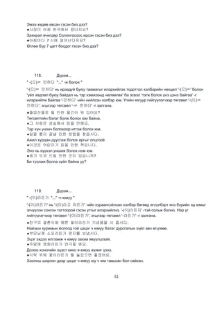 61
Эмээ хөдөө явсан гэсэн биз дээ?
●사장이 어제 한국에서 왔다지요?
Захирал өчигдөр Солонгосоос ирсэн гэсэн биз дээ?
●아침마다 7 시에 얼어난다지요?
Өглөө бүр 7 цагт босдог гэсэн биз дээ?
118. Дүрэм...
" -(으)ㄹ 만하다 "..." -ж болох "
'-(으)ㄹ 만하다' нь ирээдүй буюу таамагыг илэрхийлэх тодотгол хэлбэрийн нөхцөл '-(으)ㄹ' болон
'үйл хөдлөл буюу байдал нь тэр хэмжээнд нөлөөлөх' ба эсвэл 'тэгж болох үнэ цэнэ байгаа' -г
илэрхийлж байгаа '-만하다' -ийн нийлсэн хэлбэр юм. Үгийн язгуур гийгүүлэгчээр төгсвөл '-(으)ㄹ
만하다', эгшгээр төгсвөл '-ㄹ 한하다' -г залгана.
●졸업선물로 될 만한 물건이 뭐 있어요?
Төгсөлтийн бэлэг болж болох юм байна.
●그 사람은 성실해서 믿을 만해요.
Тэр хүн үнэнч болохоор итгэж болох юм.
●일을 빨리 끝낼 만한 방법을 찾읍시다.
Ажил хурдан дуусгаж болох аргыг олцгооё.
●이것은 어린이가 읽을 만한 책입니다.
Энэ нь хүүхэл уншиж болох ном юм.
●제가 도와 드릴 만한 것이 있습니까?
Би туслаж болла зүйл байна уу?
119. Дүрэм...
" -(이)라든가 "..." -ч юмуу "
'-(이)라든가' нь '-(이)라고 하든가' -ийн хураангуйлсан хэлбэр бөгөөд өгүүлбэрт янз бүрийн эд юмыг
эгнүүлэн сонгон тогтоорой гэсэн утгыг илэрхийлнэ. '-(이)라든지' -тэй сольж болно. Нэр үг
гийгүүлэгчээр төгсвөл '-(이)라든가', эгшгээр төгсвөл '-라든가' -г залгана.
●친구의 결혼식에 예쁜 꽃이라든가 기념품을 사 줍시다.
Найзын хуримын ёслолд гоё цэцэг ч юмуу бэлэг дурсгалын зүйл авч өгцгөөе.
●부모님께 소포라든가 편지를 보냅시다.
Эцэг эхдээ илгээмж ч юмуу захиа явуулцгаая.
●주말에 영화라든가 연극을 봐요.
Долоо хоногийн эцэст кино я юмуу жүжиг үзнэ.
●식탁 위에 꽃이라든가 뭘 놓았으면 좋겠어요.
Хоолны ширээн дээр цэцэг ч юмуу юу ч юм тавьсан бол сайхан.
 