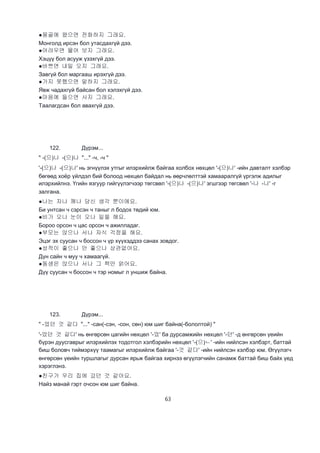 63
●몽골에 왔으면 전화하지 그래요.
Монголд ирсэн бол утасдахгүй дээ.
●어려우면 물어 보지 그래요.
Хэцүү бол асууж үзэхгүй дээ.
●바쁘면 내일 오지 그래요.
Завгүй бол маргааш ирэхгүй дээ.
●가지 못했으면 말하지 그래요.
Явж чадахгүй байсан бол хэлэхгүй дээ.
●마음에 들으면 사지 그래요.
Таалагдсан бол авахгүй дээ.
122. Дүрэм...
" -(으)나 -(으)나 "..." -ч, -ч "
'-(으)나 -(으)나' нь эгнүүлэх утгыг илэрхийлж байгаа холбох нөхцөл '-(으)나' -ийн давталт хэлбэр
бөгөөд хоёр үйлдэл бий болоод нөхцөл байдал нь өөрчлөлттэй хамааралгүй үргэлж адилыг
илэрхийлнэ. Үгийн язгуур гийгүүлэгчээр төгсвөл '-(으)나 -(으)나' эгшгээр төгсвөл '-나 -나' -г
залгана.
●나는 자나 깨나 당신 생각 뿐이에요.
Би унтсан ч сэрсэн ч таныг л бодох төдий юм.
●비가 오나 눈이 오나 일을 해요.
Бороо орсон ч цас орсон ч ажилладаг.
●부모는 앉으나 서나 자식 걱정을 해요.
Эцэг эх суусан ч боссон ч үр хүүхэддээ санах зовдог.
●성적이 좋으나 안 좋으나 상관없어요.
Дүн сайн ч муу ч хамаагүй.
●동생은 앉으나 서나 그 책만 얽어요.
Дүү суусан ч боссон ч тэр номыг л уншиж байна.
123. Дүрэм...
" -었던 것 같다 "..." -сан(-сэн, -сон, сөн) юм шиг байна(-бололтой) "
'-었던 것 같다' нь өнгөрсөн цагийн нөхцөл '-었' ба дурсамжийн нөхцөл '-던' -д өнгөрсөн үеийн
бүрэн дуусгаврыг илэрхийлэх тодотгол хэлбэрийн нөхцөл '-(으)ㄴ' -ийн нийлсэн хэлбэрт, баттай
биш боловч тиймэрхүү таамагыг илэрхийлж байгаа '-것 같다' -ийн нийлсэн хэлбэр юм. Өгүүлэгч
өнгөрсөн үеийн туршлагыг дурсан ярьж байгаа хирнээ өгүүлэгчийн санамж баттай биш байх үед
хэрэглэнэ.
●친구가 우리 집에 갔던 것 같아요.
Найз манай гэрт очсон юм шиг байна.
 