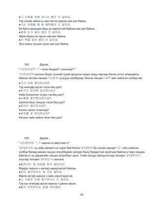 64
●그 사람을 전에 어디서 봤던 것 같아요.
Тэр хүнийг өмнө нь хаа нэгтээ харсан юм шиг байна.
●나는 어렸을 때 참 행복했던 것 같아요.
Би бага насандаа маш аз жаргалтай байсан юм шиг байна.
●밤에 비가 많이 왔던 것 같아요.
Шөнө бороо их орсон юм шиг байна.
●이 책을 읽어 봤던 것 같아요.
Энэ номыг уншиж үзсэн юм шиг байна.
124. Дүрэм...
" -다면서요? "..." - гэсэн биздээ? -гэчихээд? "
'-다면서요?' сонссон бодит үнэний тухай эргүүлэн асуух юмуу наргиан болох утгыг илэрхийлж
байгаа төгсгөх нөхцөл '-다면서' -д асуух хэлбэрээр төгсгөх нөхцөл '-요?' -ийн нийлсэн хэлбэр юм.
●그가 어제 왔다면서요?
Тэр өчигдөр ирсэн гэсэн биз дээ?
●친구가 한국에 갔다면서요?
Найз Солонгост очсон гээ биз дээ?
●시험에 합격했다면서요?
Шалгалтанд тэнцсэн гэсэн биз дээ?
●첫눈이 왔다면서요?
Анхны орсон гэчихээд?
●공부를 잘 한다면서요?
Хичээл сайн хийнэ гэсэн биз дээ?
125. Дүрэм...
" -(으)면서도 "..." -хирнээ ч(-мөртлөө ч) "
'-(으)면서도' нь хоёр үйлдэл нэг зэрэг бий болох '-(으)면서' ба туслах нөхцөл '-도' -ийн нийлсэн
хэлбэр бөгөөд өмнөх гишүүн өгүүлбэрийн үйлдэл буюу байдалтай эсрэгцэж байгаа үг мөн хандаж
байгаа үг нь дараагийн гишүүн өгүүлбэрт орно. Үгийн язгуур гийгүүлэгчээр төгсвөл '-(으)면서도',
эгшгээр төгсвөл '-면서도' -г залгана.
●알면서도 왜 대답을 하지 않았어요.
Мэддэг хирнээ ч яагаад хариулахгүй байсан.
●돈이 많으면서도 잘 쓰지 않아요.
Мөнгө ихтэф хирнээ ч сайн хэрэглэдэггүй.
●그 사람은 어제 왔으면서도 또 왔어요.
Тэр хүн өчигдөр ирсэн хирнээ ч дахин ирсэн.
●몸이 아프면서도 일을 계속해요.
 