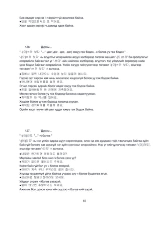 65
Бие өвддөг хирнээ ч тасралтгүй ажиллаж байна.
●밥을 먹었으면서도 또 먹어요.
Хоол идсэн хирнээ ч дахиад идэж байна.
126. Дүрэм...
" -(으)ㄹ까 보다 "..." -даг(-дэг, -дог, -дөг) юмуу гэж бодох, -х болов уу гэж бодох "
'-(으)ㄹ까 보다' нь асуултыг илэрхийлэх асуух хэлбэрээр төгсгөх нөхцөл '-(으)ㄹ까' ба оролдлогыг
илэрхийлж байгаа үйл үг '-보다' -ийн нийлсэн хэлбэрээр, өгүүлэгч тэр үйлдлийг сорилоор хийж
үзэх бодол байгааг илэрхийлнэ. Үгийн язгуур гийгүүлэгчээр төгсвөл '-(으)ㄹ까 보다', эгшгээр
төгсвөл '-ㄹ까 보다' -г залгана.
●집에서 일찍 나갔으니 수업에 늦지 않을까 봅니다.
Гэрээс эрт гарсан юм чинь хичээлээс хоцрохгүй болов уу гэж бодож байна.
●언니에게 생일선물을 살까 봐요.
Эгчид төрсөн өдрийн бэлэг авдаг юмуу гэж бодож байна.
●돈을 잃어버릴까 봐 은행에 저축했어요.
Мөнгө гээчих болов уу гэж бодоод банкинд хадаглуулсан.
●지각할까 봐 택시를 탔어요.
Хоцрох болов уу гэж бодоод таксинд суусан.
●저녁은 김치찌개를 먹을까 봐요.
Оройн хоол гимчитэй шөл иддэг юмуу гэж бодож байна.
127. Дүрэм...
" -(이)라도 "..." -ч болов "
'-(이)라도' нь нэр үгийн дараа шуул хэрэглэгдэж, олон эд юм дундаас гойд таалагдаж байгаа зүйл
байхгүй боловч яах аргагүй нэг зүйл сонгохыг илэрхийлнэ. Нэр үг гийгүүлэгчээр төгсвөл '-(이)라도',
эгшгээр төгсвөл '-라도' -г залгана.
●내일은 한가하면 영화라도 볼까요?
Маргааш завтай бол кино ч болов үзэх үү?
●커피가 없으면 물이라도 주세요.
Кофе байхгүй бол ус ч болов өгөөрэй.
●아이가 계속 우니 우유라도 끓여 줍시다.
Хүүхэд тасралтгүй уйлж байгаа учраас сүү ч болов буцалгаж өгье.
●심심하면 텔레비전이라도 보세요.
Уйдвал зурагт ч болов үзээрэй.
●일이 많으면 주말이라도 하세요.
Ажил их бол долоо хоногийн эцсээо ч болов хийгээрэй.
 