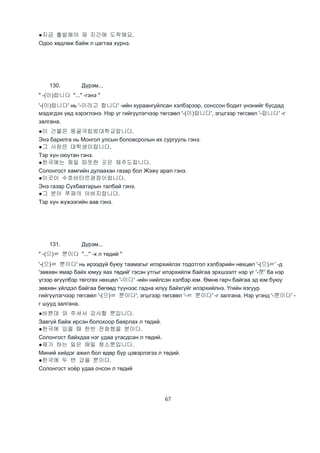 67
●지금 출발해야 제 지간에 도착해요.
Одоо хөдлөж байж л цагтаа хүрнэ.
130. Дүрэм...
" -(이)랍니다 "..." -гэнэ "
'-(이)랍니다' нь '-이라고 합니다' -ийн хураангуйлсан хэлбэрээр, сонссон бодит үнэнийг бусдад
мэдэгдэх үед хэрэглэнэ. Нэр үг гийгүүлэгчээр төгсвөл '-(이)랍니다', эгшгээр төгсвөл '-랍니다' -г
залгана.
●이 건물은 몽골국립범대학교랍니다.
Энэ барилга нь Монгол улсын боловсролын их сургууль гэнэ.
●그 사람은 대학생이랍니다.
Тэр хүн оюутан гэнэ.
●한국에는 제일 따뜻한 곳은 제주도랍니다.
Солонгост хамгийн дулаахан газар бол Жэжү арал гэнэ.
●이곳이 수흐바타르광장이랍니다.
Энэ газар Сүхбаатарын талбай гэнэ.
●그 분이 쭈재의 아버지랍니다.
Тэр хүн жүжээгийн аав гэнэ.
131. Дүрэм...
" -(으)ㄹ 뿐이다 "..." -х л төдий "
'-(으)ㄹ 뿐이다' нь ирээдүй буюу таамагыг илэрхийлэх тодотгол хэлбэрийн нөхцөл '-(으)ㄹ' -д
'зөвхөн ямар байх юмуу яах төдий' гэсэн утгыг илэрхийлж байгаа эрхшээлт нэр үг '-뿐' ба нэр
үгээр өгүүлбэр төгсгөх нөхцөл '-이다' -ийн нийлсэн хэлбэр юм. Өмнө гарч байгаа эд юм буюу
зөвхөн үйлдэл байгаа бөгөөд түүнээс гадна илүү байхгүйг илэрхийлнэ. Үгийн язгуур
гийгүүлэгчээр төгсвөл '-(으)ㄹ 뿐이다', эгшгээр төгсвөл '-ㄹ 뿐이다' -г залгана. Нэр үгэнд '-뿐이다' -
г шууд залгана.
●바쁜데 와 주셔서 감사할 뿐입니다.
Завгүй байж ирсэн болохоор баярлах л төдий.
●한국에 있을 때 한번 전화했을 분이다.
Солонгост байхдаа нэг удаа утасдсан л төдий.
●제가 하는 일은 매일 청소뿐입니다.
Миний хийдэг ажил бол өдөр бүр цэвэрлэгээ л төдий.
●한국에 두 번 갔을 뿐이다.
Солонгост хоёр удаа очсон л төдий
 