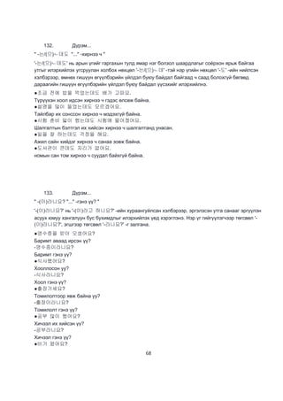 68
132. Дүрэм...
" -는/(으)ㄴ데도 "..." -хирнээ ч "
'-는/(으)ㄴ데도' нь арын үгийг гаргахын тулд ямар нэг болзол шаардлагыг соёрхон ярьж байгаа
утгыг илэрхийлэх угсруулан холбох нөхцөл '-는/(으)ㄴ데' -тэй нэр үгийн нөхцөл '-도' -ийн нийлсэн
хэлбэрээр, өмнөх гишүүн өгүүлбэрийн үйлдэл буюу байдал байгаад ч саад болохгүй бөгөөд
дараагийн гишүүн өгүүлбэрийн үйлдэл буюу байдал үүсэхийг илэрхийлнэ.
●조금 전에 밥을 먹었는데도 배가 고파요.
Түрүүхэн хоол идсэн хирнээ ч гэдэс өлсөж байна.
●설명을 많이 들었는데도 모르겠어요.
Тайлбар их сонссон хирнээ ч мэдэхгүй байна.
●시험 춘비 맗이 했는데도 시험에 떨어졌어요.
Шалгалтын бэлтгэл их хийсэн хирнээ ч шалгалтанд унасан.
●일을 잘 하는데도 걱정을 해요.
Ажил сайн хийдэг хирнээ ч санаа зовж байна.
●도서관이 큰데도 자리가 없어요.
номын сан том хирнээ ч суудал байхгүй байна.
133. Дүрэм...
" -(이)라니요? "..." -гэнэ үү? "
'-(이)라니요?' нь '-(이)라고 하니요?' -ийн хураангуйлсан хэлбэрээр, эргэлзсэн утга санааг эргүүлэн
асуух юмуу хангалуун бус бухимдлыг илэрхийлэх үед хэрэглэнэ. Нэр үг гийгүүлэгчээр төгсвөл '-
(이)라니요?', эгшгээр төгсвөл '-라니요?' -г залгана.
●영수증을 받아 오셨어요?
Баримт аваад ирсэн үү?
-영수증이라니요?
Баримт гэнэ үү?
●식사했어요?
Хооллосон уу?
-식사라니요?
Хоол гэнэ үү?
●출장가세요?
Томилолтоор явж байна уу?
-출장이라니요?
Томилолт гэнэ үү?
●공부 많이 했어요?
Хичээл их хийсэн үү?
-공부라니요?
Хичээл гэнэ үү?
●비가 왔어요?
 