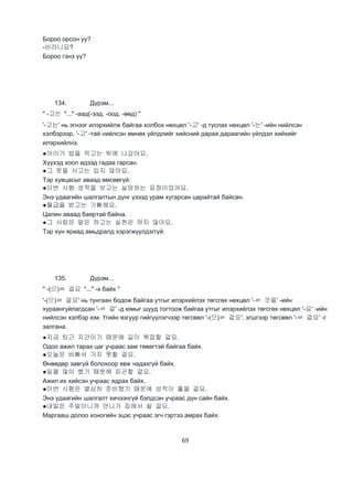 69
Бороо орсон уу?
-비라니요?
Бороо гэнэ үү?
134. Дүрэм...
" -고는 "..." -аад(-ээд, -оод, -өөд) "
'-고는' нь эгнээг илэрхийлж байгаа холбох нөхцөл '-고' -д туслах нөхцөл '-는' -ийн нийлсэн
хэлбэрээр, '-고' -тай нийлсэн өмнөх үйлдлийг хийсний дараа дараагийн үйлдэл хийхийг
илэрхийлнэ.
●아이가 밥을 먹고는 밖에 나갔어요.
Хүүхэд хоол идээд гадаа гарсан.
●그 옷을 사고는 입지 않아요.
Тэр хувцасыг аваад өмсөөгүй.
●이번 시험 성적을 보고는 실망하는 표정이었어요.
Энэ удаагийн шалгалтын дүнг үзээд урам хугарсан царайтай байсан.
●월급을 받고는 기뻐해요.
Цалин аваад баяртай байна.
●그 사람은 말은 하고는 실천은 하지 않아요.
Тэр хүн яриад амьдралд хэрэгжүүлдэггүй.
135. Дүрэм...
" -(으)ㄹ 걸요 "..." -х байх "
'-(으)ㄹ 걸요' нь тунгаан бодож байгаа утгыг илэрхийлэх төгсгөх нөхцөл '-ㄹ 것을' -ийн
хураангуйлагдсан '-ㄹ 걸' -д юмыг шууд тогтоож байгаа утгыг илэрхийлэх төгсгөх нөхцөл '-요' -ийн
нийлсэн хэлбэр юм. Үгийн язгуур гийгүүлэгчээр төгсвөл '-(으)ㄹ 걸요', эгшгээр төгсвөл '-ㄹ 걸요' -г
залгана.
●지금 퇴근 지간이기 때문에 길이 복잡할 걸요.
Одоо ажил тарах цаг учраас зам төвөгтэй байгаа байх.
●오늘은 바빠서 가지 못할 걸요.
Өнөөдөр завгүй болохоор явж чадахгүй байх.
●일을 많이 했기 때문에 피곤할 걸요.
Ажил их хийсэн учраас ядрах байх.
●이번 시험은 열심히 준비했기 때문에 성적이 좋을 걸요.
Энэ удаагийн шалгалт хичээнгүй бэлдсэн учраас дүн сайн байх.
●내일은 주말이니까 언니가 집에서 쉴 걸요.
Маргааш долоо хоногийн эцэс учраас эгч гэртээ амрах байх.
 
