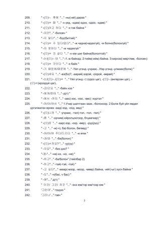 7
209. " -(으)ㄴ 후에 "..." -ны(-ий) дараа "
210. " -(으)ㄹ 때 "..." -х үед, -хдаа(-хдээ, -хдоо, -хдөө) "
211. " -(으)려고 하다 "..." -х гэж байна "
212. " -지만"..." -боловч "
213. " -지 말다"..." -бүү(битгий) "
214. " -(으)ㄹ 수 있다/없다"..." -ж чадна(чадахгүй), -ж болно(болохгүй) "
215. " -지 못하다 "..." -ж чадахгүй "
216. " -(으)ㄹ 것 같다 "..." -х юм шиг байна(бололтой) "
217. " -는/(으)ㄴ데 "..." -1.-ж байхад. 2-тийм(-ийм) байна. 3-хирнээ(-мөртлөө, -боловч)
218. " -(으)ㄹ 것이다 "..." -х байх "
219. " -기 때문에/때문에 "..." -Үйл үгэнд -учраас...Нэр үгэнд -улмаас(болж) "
220. " -(으)세요 "..." -вэ(бэ)?, -аарай(-ээрэй, -оорой, -өөрөй) "
221. " -는/(으)ㄴ/(으)ㄹ "..." Үйл үгэнд -는(одоо цаг), -(으)ㄴ(өнгөрсөн цаг), -
(으)ㄹ(ирээдүй цаг)..
222. " -군/군요 "..." -байх нээ "
223. " -에게/한테 "..." -д(т) "
224. " -에서 -까지 "..." -аас(-ээс, -оос, -өөс) -хүртэл "
225. " -어/아/여서 "..." 1.Учир шалтгаан заах..-болохоор. 2.Болж буй үйл явдал
үргэлжилэн өрнөх -аад(-ээд, -оод, өөд) "
226. " -(으)니까 "..." -учраас, -тал(-тэл, -тол, -төл) "
227. " -쯤 "..." -орчим(-ойролцоогоор, бгцаагаар) "
228. " -(으)로 "..." -аар(-ээр, -оор, -өөр), -руу(рүү) "
229. " -고 "..." -ж(-ч), ба(-болон, бөгөөд) "
230. " -어/아/여 주다/드리다 "..." -ж өгөх "
231. " -과/와 "..." -ба(болон) "
232. " -(으)ㄹ까요? "..." -уу(үү) "
233. " -지요"..." -биз дээ? "
234. "-겠-"..." -на(-нэ, -но, -нө) "
235. " -하고"..." -ба/болон" (тайлбар 2)
236. " -하고"..." -тай(-тэй, -той) "
237. " -고 싶다"..." -маар(-мээр, -моор, -мөөр) байна, -ийг(-ыг) хүсч байна "
238. " -도"..." -ч(бас, ч бас) "
239. " -에"...." д(т) "
240. " 이것/ 그것/ 저것 "..." -энэ юм/тэр юм/тээр юм "
241. '그런데'..." гэхдээ "
242. '그러나'..." гэвч "
 