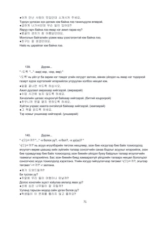 71
●아까 만난 사람이 멋있던데 소개시켜 주세요.
Түрүүн уулзсан хүн дэгжин юм байна лээ танилцуулж өгөөрэй.
●급하게 나가서던데 무슨 일이 있어요?
Яаруу гарч байна лээ ямар нэг ажил гараа юу?
●몽골의 경치가 참 아름답던데요.
Монголын байгалийн үзэмж маш үзэсгэлэнтэй юм байна лээ.
●친구는 잘 생겼던데요.
Найз нь царайлаг юм байна лээ.
139. Дүрэм...
" -도록 "..." -аар(-ээр, -оор, өөр) "
'-도록' нь үйл үг ба зарим нэг тэмдэг үгийн язгуурт залгаж, өмнөх үйлдэл нь ямар нэг тодорхой
газарт хүрэх хүртэлхийг илэрхийлэх угсруулан холбох нөхцөл юм.
●일을 끝나면 쉬도록 하십시오.
Ажил дуусвал амрахаар хийгээрэй. (амраарай)
●수업 시간에 늦지 않도록 하세요.
Хичээлийн цагаас хоцрохгүй байхаар хийгээрэй. (битгий хоцроорой)
●추우니까 문을 열지 못하도록 하세요.
Хүйтэн учраас хаалга онгойхгүй байхаар хийгээрэй. (хаагаарай)
●그 책을 읽도록 하세요.
Тэр номыг уншихаар хийгээрэй. (уншаарай)
140. Дүрэм...
" -(으)ㄹ까? "..." -х болох уу?, -х бол?, -х уу(үү)? "
'-(으)ㄹ까?' нь асуух өгүүлбэрийн төгсгөх нөхцлөөр, эзэн бие нэгдүгээр бие байх тохиолдолд
өгүүлэгч өөрөө цаашид хийх зүйлийн талаар сонсогчийн санаа бодлыг асуухыг илэрхийлж, эзэн
бие гуравдугаар бие байх тохиолдолд эзэн биеийн үйлдэл буюу байдлын талаар өгүүлэгчийн
таамагыг илэрхийлнэ. Бас эзэн биеийн биед хамааралгүй үйлдлийн талаарх нөхцөл бололцоог
сонсогчоос асуух тохиолдолд хэрэглэнэ. Үгийн язгуур гийгүүлэгчээр төгсвөл '-(으)ㄹ까?, эгшгээр
төгсвөл '-ㄹ까?' -г залгана.
●제가 도와드릴까?
Би туслах уу?
●주말에 우리 둘이 여행이나 떠날까?
Долоо хоногийн эцэст хоёулаа аялалд явах уу?
●산에 심은 나무들이 잘 자릴까?
Ууланд тарьсан модод сайн ургах болов уу?
●학생들이 이 문제를 틀리지 않고 풀까요?
 