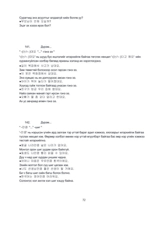 72
Сурагчид энэ асуултыг алдаагүй хийх боллв уу?
●부모님이 언제 오실까?
Эцэг эх хэзээ ирэх бол?
141. Дүрэм...
" -(는/ㄴ)대요 "..." -гэнэ ээ "
'-(는/ㄴ)대요' нь шууд бус ишлэлийг илэрхийлж байгаа төгсгөх нөхцөл '-(는/ㄴ)다고 해요' -ийн
хураангуйлсан хэлбэр бөгөөд ярианы хэлэнд их хэрэглэгдэнэ.
●길이 복잡해서 사고가 났대요.
Зам төвөгтөй болохоор осол гарсан гэнэ ээ.
●이 옷은 백화점에서 샀대요.
Энэ хувцас нь их дэлгүүрээс авсан гэнэ ээ.
●아이가 뛰어 놀다가 떨어졌대요.
Хүүхэд гүйж тоглож байгаад унасан гэнэ ээ.
●친구가 방금 우리 집에 왔대요.
Найз саяхан манай гэрт ирсэн гэнэ ээ.
●오빠가 물 좀 갖다 달라고 한대요.
Ах ус авчраад өгөөч гэнэ ээ.
142. Дүрэм...
" -만큼 "..." -шиг "
'-만큼' нь нэршсэн үгийн ард залгаж тэр үгтэй бараг адил хэмжээ, хязгаарыг илэрхийлж байгаа
туслах нөхцөл юм. Өөрөөр хэлбэл өмнөх нэр үгтэй өгүүлбэрт байгаа бас өөр нэр үгийн хэмжээ
төстэйг илэрхийлнэ.
●몽골 나라만큼 넖은 나라가 없어요.
Монгол орон шиг уудам орон байхгүй.
●동생도 나만큼 빨리 읽을 수 있어요.
Дүү ч над шиг хурдан уншиж чадна.
●어머니 마음은 우유만큼 횐색이에요.
Эхийн мэтгэл бол сүү шиг цагаан юм.
●나도 선생님만큼 좋은 선생이 될 거에요.
Би ч багш шиг сайн багш болох болно.
●한국어는 영어만큼 어려워요.
Солонгос хэл англи хэл шиг хэцүү байна.
 