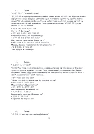 73
143. Дүрэм...
" -(이)라고요? "..." -гэнэ үү?(-гэж үү?) "
'-(이)라고요?' нь шууд бус ишлэлийг илэрхийлэх холбох нөхцөл '-(이)라고?' ба асуултын талаарх
хариулт, мөн нөхцөл байдлаас шалтгаалан адил үгийг давтах хэрэггүй үед хэрэглэх төгсгөх
нөхцөл '-요' -ийн нийлсэн хэлбэр юм. Өөрөөр хэлбэл бусад хүний үгийг сонсоод тэр үгийг иш
татан давталтаар баттайг илэрхийлнэ. Нэр үг гийгүүлэгчээр төгсвөл '-(이)라고요?', эгшгээр
төгсвөл '-라고요?' -г залгана.
●우유를 마실까요? 우유라고요?
Суу уух уу? Сүү гэж үү?
●모두 같이 갑시다? 같이 가자고요?
Бүгд хамт явцгаая. Хамт явцгаая гэж үү?
●친구가 싼 옷을 샀어요. 옷이라고요?
Найз хямдхан хувцас авсан. Хувцас гэж үү?
●내일 선생님을 만나야겠어요. 누구를 만난다고요?
Маргааш багштай уулзах ёстой. Хэнтэй уулзана гэнэ үү?
●밥 잡수세요. 밥이라고요?
Хоол идээрэй. Хоол гэнэ үү?
144. Дүрэм...
" -는/은요? "..." -юу -гэж? "
'-는/은요?' нь бусад хүний хэлсэн зүйлийг сонсоод иш татахад тэр үгтэй санал нэг биш юмуу
эргэлзээд эргүүлэн асуух үед хэрэглэнэ. Эсрэг талын санаа бодолд санал нэг биш байгааг
илэрхийлэх бөгөөд даруу хүндэтгэлтэй хэлбэр юм. Гийгүүлэгчээр төгсвөл '-(이)는요?" эсвэл '-
은요?', эгшгээр төгсвөл '-는요?' -г залгана.
●매우 미인이군요. 미인은요?
Туйлын үзэсгэлэн гоо эмэгтэй шүү. Юу үзэсгэлэн гоо гэж?
●아주 맛있군요. 맛있기는요?
Маш амттай шүү. Юу амттай гэж?
●아주 예쁘군요. 예쁘기는요?
Маш хөөрхөн шүү. Юу хөөрхөн гэж?
●수고하셨어요. 수고는요?
Баярлалаа(их зүдэрлээ). Юу зүдрэх гэж?
●고마워요. 고맙기는요?
Баярлалаа. Юу баярлах гэж?
145. Дүрэм...
" -더군요 "..." -даг(-дэг, -дог, -дөг) юм байна лээ "
 
