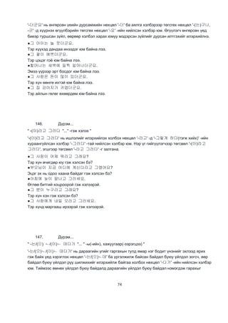 74
'-더군요' нь өнгөрсөн үеийн дурсамжийн нөхцөл '-더' ба аялга хэлбэрээр төгсгөх нөхцөл '-(는)구나,
-군' -д хүүрнэх өгүүлбэрийн төгсгөх нөхцөл '-요' -ийн нийлсэн хэлбэр юм. Өгүүлэгч өнгөрсөн үед
биеэр туршсан зүйл, өөрөөр хэлбэл харах юмуу мэдэрсэн зүйлийг дурсан илтгэхийг илэрхийлнэ.
●그 아이는 늘 웃더군요.
Тэр хүүхэд дандаа инээдэг юм байна лээ.
●그 꽃이 예쁘더군요.
Тэр цэцэг гоё юм байна лээ.
●할머니는 새벽에 일찍 일어나더군요.
Эмээ үүрээр эрт босдог юм байна лээ.
●그 사람은 돈이 많이 있더군요.
Тэр хүн мөнгө ихтэй юм байна лээ.
●그 집 강아지가 귀엽더군요.
Тэр айлын гөлөг өхөөрдөм юм байна лээ.
146. Дүрэм...
" -(이)라고 그러다 "..." -гэж хэлэх "
'-(이)라고 그러다' нь ишлэлийг илэрхийлэх холбох нөхцөл '-라고' -д '-그렇게 하다(тэгж хийх)' -ийн
хураангуйлсан хэлбэр '-그러다' -тай нийлсэн хэлбэр юм. Нэр үг гийгүүлэгчээр төгсвөл '-(이)라고
그러다', эгшгээр төгсвөл '-라고 그러다' -г залгана.
●그 사람이 어제 뭐라고 그래요?
Тэр хүн өчигдөр юу гэж хэлсэн бэ?
●부모님이 지금 어디에 계신다라고 그랬어요?
Эцэг эх нь одоо хаана байдаг гэж хэлсэн бэ?
●아침에 늦이 말나고 그러세요.
Өглөө битгий хоцроорой гэж хэлээрэй.
●그 분이 누구라고 그래요?
Тэр хүн хэн гэж хэлсэн бэ?
●그 사람에게 내일 오라고 그러세요.
Тэр хүнд маргааш ирээрэй гэж хэлээрэй.
147. Дүрэм...
" -는/(으) ㄴ/(이)ㄴ 데다가 "... " -ы(-ийн), хажуугаар(-зэрэгцээ) "
'-는/(으)ㄴ/(이)ㄴ 데다가' нь дараагийн үгийг гаргахын тулд ямар нэг бодит үнэнийг эхлээд ярих
гэж байх үед хэрэглэх нөхцөл '-는/(으)ㄴ데' ба үргэлжилж байсан байдал буюу үйлдэл зогсч, өөр
байдал буюу үйлдэл рүү шилжихийг илэрхийлж байгаа холбох нөхцөл '-다가' -ийн нийлсэн хэлбэр
юм. Тиймээс өмнөх үйлдэл буюу байдалд дараагийн үйлдэл буюу байдал нэмэгдэж гарахыг
 