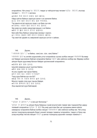 75
илэрхийлнэ. Үйл үгэнд '-는 데다가', тэмдэг үг гийгүүлэгчээр төгсвөл '-(으)ㄴ 데다가', эгшгээр
төгсвөл '-ㄴ 데다가' -г залгана.
●요즘은 추운 데다가 바람도 많이 불어요.
Ойрд хүйтэн байхын зэрэгцээ салхи ч их салхилж байна.
●그는 돈이 많은 데다가 땅도 않은 부자여요.
Тэр мөнгө ихтэй зэрэгцээ газар ч их баян хүн юм.
●시장에는 사람이 많은 데다가 차도 많아요.
Зах дээр хүн ихийн хажуугаар машин ч их байна.
●몸이 안 좋은 데다가 감기도 걸렸어요.
Бие сайн биш байхын хажуугаар ханиад ч хүрсэн.
●그 여자는 얼굴이 예쁜 데다가 마음씨도 좋아요.
Тэр эмэгтэй царайн нь хөөрхөний зэрэгцээ сэтгэл ч сайхан.
148. Дүрэм...
" -어/아/여 있다 "..." -ж байна, -сан(-сэн, -сон, -сөн) байна "
'-어/아/여 있다' нь энгийн хүүрнэлийн утгыг илэрхийлэх туслах холбох нөхцөл '-어/아/여' ба ямар
нэг байдал үргэлжилж байгааг илэрхийлж байгаа '-있다' -ийн нийлсэн хэлбэр юм. Өөрөөр хэлбэл
үйлдэл бүрэн дуусгавар болсон байдал үргэлжлэхийг илэрхийлнэ.
●화분에 꽃이 꽂혀 있어요.
Цэцгийн вааранд цэцэг суулгаж байна.
●형이 벌써 집에 와 있어요.
Ах аль хэдийн гэрт ирсэн байна.
●저기 앉아 있는 사람이 누구세요?
Тэнд сууж байгаа хүн хэн бэ?
●몽골 게르 한 가운데 화덕이 놓여 있어요.
Монгол гэрийн голд зуух таьсан байдаг.
●여기에 꼼짝하지 말고 앉아 있어요.
Энд хөдлөлгүй сууж байгаарай.
149. Дүрэм...
" -(으)ㄹ 것 같아서 "..." -х юм шиг болохоор "
'-(으)ㄹ 것 같아서' нь үйлдэл буюу байдлын тухай өгүүлэгчийн таамаг мөн тодорхой бус даруу
төлөвийг илэрхийлэх '-(으)ㄹ 것 같다' ба учир шалтгаан бас цаг хугацааны өмнө хойнох
хамаарлыг илэрхийлж байгаа холбох нөхцөл '-어/아/여서' -ийн нийлсэн хэлбэр юм. Үйл үгэнд
залгах тохиолдолд ирээдүйн бодит үнэний талаарх таамагыг илэрхийлж, тэмдэг үг буюу нэр
үгээр өгүүлбэр төгсгөх нөхцөл '-이다' -д залгах тохиодолд одоогийн талаарх таамагыг ч
 