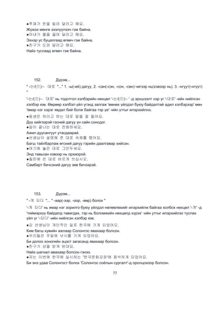 77
●쭈재가 돈을 빌려 달라고 해요.
Жүжээ мөнгө зээлүүлээч гэж байна.
●아내가 물을 끓여 달라고 해요.
Эхнэр ус буцалгаад өгөөч гэж байна.
●친구가 도와 달라고 해요.
Найз туслаад өгөөч гэж байна.
152. Дүрэм...
" -는/(으)ㄴ 대로 "..." 1. -ы(-ий) дагуу, 2. -сан(-сэн, -сон, -сөн) чигээр нь(хэвээр нь), 3. -нгуут(-нгүүт)
"
'-는/(으)ㄴ 대로' нь тодотгол хэлбэрийн нөхцөл '-는/(으)ㄴ' -д эрхшээлт нэр үг '-대로' -ийн нийлсэн
хэлбэр юм. Өөрөөр хэлбэл үйл үгэнд залгаж 'өмнөх үйлдэл буюу байдалтай адил хэлбэрээр' мөн
'ямар нэг хэрэг явдал бий болж байгаа тэр үе' -ийн утгыг илэрхийлнэ.
●동생은 하라고 하는 대로 말을 잘 들어요.
Дүү хийгээрэй гэсний дагуу үн сайн сонсдог.
●일이 끝나는 대로 전화하세요.
Ажил дуусангуут утасдаарай.
●선생님이 설명해 준 대로 숙제를 했어요.
Багш тайлбарлаж өгсний дагуу гэрийн даалгавар хийсэн.
●여기에 놓은 대로 그만두세요.
Энд тавьсан хэвээр нь орхиорой.
●칠판에 쓴 대로 바르게 쓰십시오.
Самбарт бичсэний дагуу зөв бичээрэй.
153. Дүрэм...
" -게 되다 "... " -аар(-ээр, -оор, -өөр) болох "
'-게 되다' нь ямар нэг зорилго буюу үйлдэл нөлөөлөхийг илэрхийлж байгаа холбох нөхцөл '-게' -д
'тиймэрхүү байдалд тавигдах, тэр нь боломжийн нөхцөлд хүрэх' -ийн утгыг илэрхийлэх туслах
үйл үг '-되다' -ийн нийлсэн хэлбэр юм.
●김 선생님이 개인적인 일로 한국에 가게 되었어오.
Ким багш хувийн ажлаар Солонгос явахаар болсон.
●우리들은 주말에 낚시를 가게 되었어요.
Би долоо хоногийн эцэст загасанд явахаар болсон.
●친구가 상을 받게 된대요.
Найз шагнал авахаар болсон гэнээ.
●저는 이번에 한국에 실시하는 '한국문화강좌'에 참석하게 되었어요.
Би энэ удаа Солонгост болох 'Солонгос соёлын сургалт'-д оролцохоор болсон.
 
