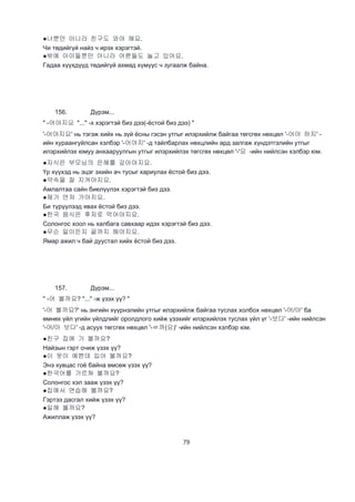 79
●너뿐만 아니라 친구도 와야 해요.
Чи төдийгүй найз ч ирэх хэрэгтэй.
●밖에 아이들뿐만 아니라 어른들도 놀고 있어요.
Гадаа хүүхдүүд төдийгүй ахмад хүмүүс ч зугаалж байна.
156. Дүрэм...
" -어야지요 "..." -х хэрэгтэй биз дээ(-ёстой биз дээ) "
'-어야지요' нь тэгэж хийх нь зүй ёсны гэсэн утгыг илэрхийлж байгаа төгсгөх нөхцөл '-어야 하지' -
ийн хураангуйлсан хэлбэр '-어야지' -д тайлбарлах нөхцлийн ард залгаж хүндэтгэлийн утгыг
илэрхийлэх юмуу анхааруулгын утгыг илэрхийлэх төгсгөх нөхцөл '-'요 -ийн нийлсэн хэлбэр юм.
●자식은 부모님의 은혜를 갚아야지요.
Үр хүүхэд нь эцэг эхийн ач тусыг хариулах ёстой биз дээ.
●약속을 잘 지켜야지요.
Амлалтаа сайн биелүүлэх хэрэгтэй биз дээ.
●제가 먼저 가야지요.
Би түрүүлээд явах ёстой биз дээ.
●한국 음식은 후저로 먹어야지요.
Солонгос хоол нь халбага савхаар идэх хэрэгтэй биз дээ.
●무슨 일이든지 끝까지 해야지요.
Ямар ажил ч бай дуустал хийх ёстой биз дээ.
157. Дүрэм...
" -어 볼까요? "..." -ж үзэх үү? "
'-어 볼까요?' нь энгийн хүүрнэлийн утгыг илэрхийлж байгаа туслах холбох нөхцөл '-어/아' ба
өмнөх үйл үгийн үйлдлийг оролдлого хийж үзэхийг илэрхийлэх туслах үйл үг '-보다' -ийн нийлсэн
'-어/아 보다' -д асуух төгсгөх нөхцөл '-ㄹ까(요)' -ийн нийлсэн хэлбэр юм.
●친구 집에 가 볼까요?
Найзын гэрт очиж үзэх үү?
●이 옷이 예쁜데 입어 볼까요?
Энэ хувцас гоё байна өмсөж үзэх үү?
●한국어를 가르쳐 볼까요?
Солонгос хэл зааж үзэх үү?
●집에서 연습해 볼까요?
Гэртээ дасгал хийж үзэх үү?
●일해 볼까요?
Ажиллаж үзэх үү?
 
