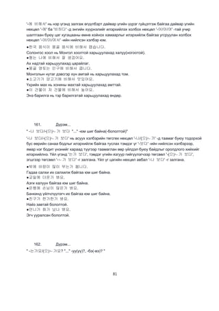 81
'-에 비해서' нь нэр үгэнд залгаж өгүүлбэрт дайвар үгийн үүрэг гүйцэтгэж байгаа дайвар үгийн
нөхцөл '-에' ба '비하다' -д энгийн хүүрнэлийг илэрхийлэх холбох нөхцөл '-어/아/여' -тай учир
шалтгаан буюу цаг хугацааны өмнө хойнох хамаарлыг илэрхийлж байгаа угсруулан холбох
нөхцөл '-어/아/여서' -ийн нийлсэн хэлбэр юм.
●한국 음식이 몽골 음식에 비해서 맵습니다.
Солонгос хоол нь Монгол хоолтой харьцуулахад халуу(ногоотой).
●형는 나에 비해서 잘 생겼어요.
Ах надтай харьцуулахад царайлаг.
●몽골 영토는 인구에 비해서 큽니다.
Монголын нутаг дэвсгэр хүн амтай нь харьцуулахад том.
●소고기가 양고기에 비해서 맛있어요.
Үхрийн мах нь хонины махтай харьцуулахад амттай.
●이 건물이 저 건물에 비해서 높아요.
Энэ барилга нь тэр барилгатай харьцуулахад өндөр.
161. Дүрэм...
" -나 보다/-(으)ㄴ가 보다 "..." -юм шиг байна(-бололтой)"
'-나 보다/-(으)ㄴ가 보다' нь асуух хэлбэрийн төгсгөх нөхцөл '-나/(으)ㄴ가' -д таамаг буюу тодорхой
бус өөрийн санаа бодлыг илэрхийлж байгаа туслах тэмдэг үг '-보다' -ийн нийлсэн хэлбэрээр,
ямар нэг бодит үнэнийг хараад түүгээр таамаглан өөр үйлдэл буюу байдлыг оролдлого хийхийг
илэрхийлнэ. Үйл үгэнд '는가 보다', тэмдэг үгийн язгуур гийгүүлэгчээр төгсвөл '-(으)ㄴ가 보다',
эгшгээр төгсвөл '-ㄴ가 보다' -г залгана. Үйл үг цагийн нөхцөл авбал '-나 보다' -г залгана.
●밖에 바람이 많이 부는가 봅니다.
Гадаа салхи их салхилж байгаа юм шиг байна.
●교일에 더운가 봐요.
Аэги халуун байгаа юм шиг байна.
●은행에 손님이 많은가 봐요.
Банкинд үйлчлүүлэгч их байгаа юм шиг байна.
●친구가 한가한가 봐요.
Найз завтай бололтой.
●언니가 화가 났나 봐요.
Эгч ууралсан бололтой.
162. Дүрэм...
" -는가요/(으)ㄴ가요? "..." -уу(үү)?, -бэ(-вэ)? "
 