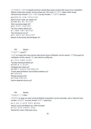 82
'-는가요/(으)ㄴ가요?' нь өөрийн эргэлзээ таавар буюу доод тушаалтнаас асуух утгыг илэрхийлж
байгаа энгийн одоо цагийн төгсгөх нөхцөл юм. Үйл үгэнд '-는가요?', тэмдэг үгийн язгуур
гийгүүлэгчээр төгсвөл '-(으)ㄴ가요?', эгшгээр төгсвөл '-ㄴ가요?' -г залгана.
●일주일에 몇 시간을 가르치는가요?
Долоо хоногт хэдэн цаг заадаг вэ?
●급여를 얼마 정도 받는가요?
Хөлс хэд орчим авдаг вэ?
●집이 여기어 가까운가요?
Гэр чинь эндээс ойрхон уу?
●그 아을에 사람이 많은가요?
Тэр тосгонд хүн их үү?
●차가 많아서 길이 밀리는가요?
Машин их болохоор зам бөглөрдөг үү?
163. Дүрэм...
" -나요? "..." -уу(үү)? "
'-나요' нь голдуу үйл үгэнд залгаж хэрэглэгдэх асуух хэлбэрийн төгсгөх нөхцөл '-나?' ба хүндэтгэх
хэлбэрийн төгсгөх нөхцөл '-요' -ийн нийлсэн хэлбэр юм.
●그 바지가 마음에 드나요?
Тэр өмд таалагдаж байна уу?
●모레쯤 올 수 있나요?
Нөгөөдөр ирж чадах уу?
●전화를 안 받았는데 집에 없었나요?
Утасаа авахгүй байсан гэртээ байхгүй байсан уу?
●왜 늦었나요?
Яагаад хоцорсон бэ?
●사무실을 바뀠나요?
Ажлын өрөөгөө сольсон уу?
164. Дүрэм...
" -(으)든지 "..." -ч бай "
'-(으)든지' нь ямар нэг юмыг ялгахгүй байгааг илэрхийлэх туслах нөхцлөөр, нэр үг гийгүүлэгчээр
төгсвөл '-(으)든지', эгшгээр төгсвөл '-든지' -г хэрэглэнэ.
●사고 싶은 거 있으면 뭐든지 말하세요.
Авахыг хүссэн юм байвал юу ч бай хэлээрэй.
●시간이 있으면 언제든지 간대요.
Завтай бол хэзээ ч бай явна гэнээ.
 