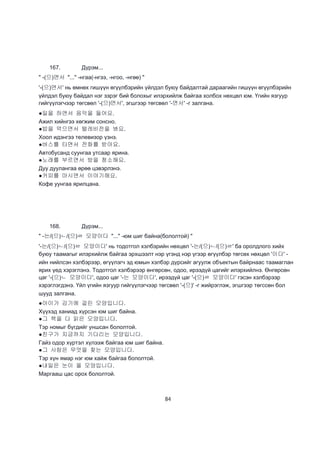 84
167. Дүрэм...
" -(으)면서 "..." -нгаа(-нгээ, -нгоо, -нгөө) "
'-(으)면서' нь өмнөх гишүүн өгүүлбэрийн үйлдэл буюу байдалтай дараагийн гишүүн өгүүлбэрийн
үйлдэл буюу байдал нэг зэрэг бий болохыг илэрхийлж байгаа холбох нөхцөл юм. Үгийн язгуур
гийгүүлэгчээр төгсвөл '-(으)면서', эгшгээр төгсвөл '-면서' -г залгана.
●일을 하면서 음악을 들어요.
Ажил хийнгээ хөгжим сонсно.
●밥을 먹으면서 텔레비전을 봐요.
Хоол идэнгээ телевизор үзнэ.
●버스를 타면서 전화를 받아요.
Автобусанд суунгаа утсаар ярина.
●노래를 부르면서 방을 청소해요.
Дуу дуулангаа өрөө цэвэрлэнэ.
●커피를 마시면서 이야기해요.
Кофе уунгаа ярилцана.
168. Дүрэм...
" -는/(으)ㄴ/(으)ㄹ 모양이다 "..." -юм шиг байна(бололтой) "
'-는/(으)ㄴ/(으)ㄹ 모양이다' нь тодотгол хэлбэрийн нөхцөл '-는/(으)ㄴ/(으)ㄹ' ба оролдлого хийх
буюу таамагыг илэрхийлж байгаа эрхшээлт нэр үгэнд нэр үгээр өгүүлбэр төгсөх нөхцөл '이다' -
ийн нийлсэн хэлбэрээр, өгүүлэгч эд юмын хэлбэр дүрсийг агуулж объектын байрнаас таамаглан
ярих үед хэрэглэнэ. Тодотгол хэлбэрээр өнгөрсөн, одоо, ирээдүй цагийг илэрхийлнэ. Өнгөрсөн
цаг '-(으)ㄴ 모양이다', одоо цаг '-는 모양이다', ирээдүй цаг '-(으)ㄹ 모양이다' гэсэн хэлбэрээр
хэрэглэгдэнэ. Үйл үгийн язгуур гийгүүлэгчээр төгсвөл '-(으)' -г жийрэглэж, эгшгээр төгссөн бол
шууд залгана.
●아이가 감기에 걸린 모양입니다.
Хүүхэд ханиад хүрсэн юм шиг байна.
●그 책을 다 읽은 모양입니다.
Тэр номыг бүгдийг уншсан бололтой.
●친구가 지금까지 기다리는 모양입니다.
Гайз одор хүртэл хүлээж байгаа юм шиг байна.
●그 사람은 무엇을 찾는 모양입니다.
Тэр хүн ямар нэг юм хайж байгаа бололтой.
●내일은 눈이 올 모양입니다.
Маргааш цас орох бололтой.
 