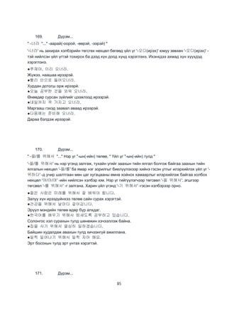 85
169. Дүрэм...
" -너라 "..." -аарай(-оорой, -өөрэй, -ээрэй) "
'-너라' нь захирах хэлбэрийн төгсгөх нөхцөл бөгөөд үйл үг '-오다(ирэх)' юмуу зөвхөн '-오다(ирэх)' -
тэй нийлсэн үйл үгтэй тохирох ба дээд хүн доод хүнд хэрэглэнэ. Ихэнхдээ ахмад хүн хүүхдэд
хэрэглэнэ.
●쭈재야, 이리 오너라.
Жүжээ, наашаа ирээрэй.
●빨리 안으로 들어오너라.
Хурдан дотогш орж ирээрй.
●오늘 공부한 것을 외워 오너라.
Өнөөдөр сурсан зүйлийг цээжлээд ирээрэй.
●내일까지 꼭 가지고 오너라.
Маргааш гэхэд заавал аваад ирээрэй.
●다음에는 준비해 오너라.
Дараа бэлдэж ирээрэй.
170. Дүрэм...
" -을/를 위해서 "..." Нэр үг "-ын(-ийн) төлөө, " Үйл үг "-ын(-ийн) тулд "
'-을/를 위해서' нь нэр үгэнд залгаж, тухайн үгийг заахын тийн ялгал болгож байгаа заахын тийн
ялгалын нөхцөл '-을/를' ба ямар нэг зорилгыг биелүүлэхээр хийнэ гэсэн утгыг илэрхийлэх үйл үг '-
위하다' -д учир шалтгаан мөн цаг хугацааны өмнө хойнох хамаарлыг илэрхийлэж байгаа холбох
нөхцөл '어/아/여' -ийн нийлсэн хэлбэр юм. Нэр үг гийгүүлэгчээр төгсвөл '-을 위해서', эгшгээр
төгсвөл '-를 위해서' -г залгана. Харин үйл үгэнд '-기 위해서' -гэсэн хэлбэрээр орно.
●젊은 사람은 미래를 위해서 잘 배워야 합니다.
Залуу хүн ирээдүйнхээ төлөө сайн сурах хэрэгтэй.
●건강을 위해서 날마다 걸어갑니다.
Эрүүл мэндийн төлөө өдөр бүр алхдаг.
●한국어를 배우기 위해서 밤새도록 공부하고 있습니다.
Солонгос хэл сурахын тулд шөнөжин хэчээллэж байна.
●집을 사기 위해서 열심히 일하겠습니다.
Байшин худалдаж авахын тулд хичээнгүй ажиллана.
●일찍 일어나기 위해서 일찍 자야 해요.
Эрт босохын тулд эрт унтах хэрэгтэй.
171. Дүрэм...
 