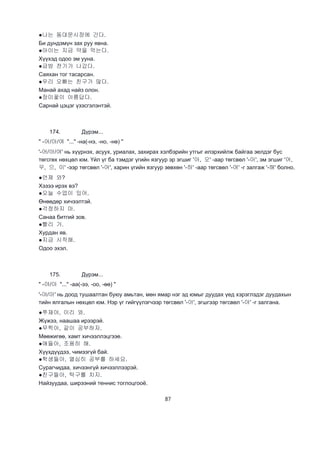 87
●나는 동대문시장에 간다.
Би дундэмүн зах руу явна.
●아이는 지금 약을 먹는다.
Хүүхэд одоо эм ууна.
●금방 전기가 나갔다.
Саяхан тог тасарсан.
●우리 오빠는 친구가 많다.
Манай ахад найз олон.
●장미꽃이 아름답다.
Сарнай цэцэг үзэсгэлэнтэй.
174. Дүрэм...
" -어/아/여 "..." -на(-нэ, -но, -нө) "
'-어/아/여' нь хүүрнэх, асуух, уриалах, захирах хэлбэрийн утгыг илэрхийлж байгаа эелдэг бус
төгсгөх нөхцөл юм. Үйл үг ба тэмдэг үгийн язгуур эр эгшиг '아, 오' -аар төгсвөл '-아', эм эгшиг '어,
우, 으, 이' -ээр төгсвөл '-어', харин үгийн язгуур зөвхөн '-하' -аар төгсвөл '-여' -г залгаж '-해' болно.
●언제 와?
Хэзээ ирэх вэ?
●오늘 수업이 있어.
Өнөөдөр хичээлтэй.
●걱정하지 마.
Санаа битгий зов.
●빨리 가.
Хурдан яв.
●지금 시작해.
Одоо эхэл.
175. Дүрэм...
" -야/아 "..." -аа(-ээ, -оо, -өө) "
'-야/아' нь доод тушаалтан буюу амьтан, мөн ямар нэг эд юмыг дуудах үед хэрэглэдэг дуудахын
тийн ялгалын нөхцөл юм. Нэр үг гийгүүлэгчээр төгсвөл '-아', эгшгээр төгсвөл '-야' -г залгана.
●쭈재야, 이리 와.
Жүжээ, наашаа ирээрэй.
●무찍아, 같이 공부하자.
Мөөжигөө, хамт хичээллэцгээе.
●애들아, 조용히 해.
Хүүхдүүдээ, чимээгүй бай.
●학생들아, 열심히 공부를 하세요.
Сурагчидаа, хичээнгүй хичээллээрэй.
●친구들아, 탁구를 치지.
Найзуудаа, ширээний теннис тоглоцгооё.
 