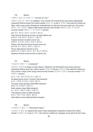 88
176. Дүрэм...
" -얼마나 -(으)ㄴ지 모르다 "..." -хичнээн их -гээч "
'-얼마나 -(으)ㄴ지 모르다' нь дайвар үг 'хэд, хичнээн' ба тодорхой бус асуух буюу мэдрэмжийг
илэрхийлж байгаа эелдэг бус холбох нөхцөл '-(으)ㄴ지' -д үйл үг '모르다' -ийн нийлсэн хэлбэр юм.
'Маш -хийх' гэсэн утгаар, бухимдлын илэрхийллийг хүчтэйгээр хэлэх үед хэрэглэнэ. Үйл үгэнд '-
얼마나 -는지 모르다', тэмдэг үгийн язгуур гийгүүлэгчээр төгсвөл '-얼마더 -(으)ㄴ지 모르다',
эгшгээр төгсвөл '-얼마나 -ㄴ지 모르다' -г залгана.
●할 일이 많아서 얼마나 피곤한지 몰라요.
Хийх ажил их болохоор хичнээн их ядарч байна гээч.
●땅에서 돈을 얼마나 벌었는지 모릅니다.
Газраас хичнээн их мөнгө олсон гээч.
●햇빛이 따가워서 얼마나 힘든지 몰라요.
Нарны туяа хурц болохоор хичнээн хүнд гээч.
●시내에 차가 얼마나 많은지 모릅니다.
Хотын төвд машин хичнээн их гээч.
●결혼식에 손님들이 얼마나 많이 왔는지 몰라요.
Хуримын ёслолд зочид хичнээн их ирсэн гээч.
177. Дүрэм...
" -(으)ㄹ지 모르다 "..." -ж магадгүй "
'-(으)ㄹ지 모르다' нь ямар нэг хэрэг явдлыг таамаглан тэр боломжийг асуух юмуу асуултыг
илэрхийлж байгаа элдэг бус холбох нөхцөл '-(으)ㄹ지' ба үйл үг '모리다' -ийн нийлсэн хэлбэр юм.
Үйл үг болон тэмдэг үгийн язгуур гийгүүлэгчээр төгсвөл '-(으)ㄹ지 모르다', эгшгээр төгсвөл '-ㄹ지
모르다' -г залгана.
●나는 다음 주에 한국에 갈지 모릅니다.
Би дараа долоо хоногт Солонгос явж магадгүй.
●그는 오후에 학교에서 있을지 몰라요.
Тэр үдээс хойш сургууль дээр байж магадгүй.
●일이 좀 어려울지 모릅니다.
Ажил жаахан хэцүү байж магадгүй.
●그 회사는 월급이 많을지 모릅니다.
Тэр компани цалин их байж магадгүй.
●지금 쭈재가 집에 없을지 몰라요.
Одоо Жүжээ гэртээ байхгүй байж магадгүй.
178. Дүрэм...
" -는/(으)ㄴ지 알다 "..." -ийг(гэдгийг) мэдэх "
'-는/(으)ㄴ지 알다' нь тодорхой бус асуулт буюу мэдрэмжийг илэрхийлэх эелдэг бус холбох
нөхцөл '-는/(으)ㄴ지' -д үйл үг '-알다' -ийн нийлсэн хэлбэр юм. Хувирдаг үгэнд залгах ба үйл үгэнд
 