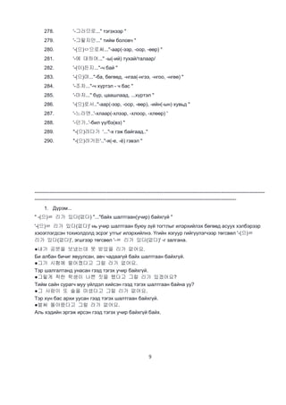 9
278. '-그러므로..." тэгэхээр "
279. '-그렇지만..." тийм боловч "
280. '-(으)ㅁ으로써..."-аар(-ээр, -оор, -өөр) "
281. '-에 대하여..." -ы(-ий) тухай/талаар/
282. '-(이)든지..."-ч бай "
283. '-(으)며..."-ба, бөгөөд, -нгаа(-нгээ, -нгоо, -нгөө) "
284. '-조차..."-ч хүртэл - ч бас "
285. '-마저..." бүр, цаашлаад, ...хүртэл "
286. '-(으)로서.."-аар(-ээр, -оор, -өөр), -ийн(-ын) хувьд "
287. '-느라면..'-хлаар(-хлээр, -хлоор, -хлөөр) '
288. '-던가..'-бил үү/бэ(вэ) "
289. "-(으)려다가 '..."-х гэж байгаад.."
290. "-(으)려거든'.."-я(-е, -ё) гэвэл "
-----------------------------------------------------------------------------------------------------------------------------------------
------------------------------------------------------------------------------------------------------------------------
1. Дүрэм...
" -(으)ㄹ 리가 있다(없다) "..."байх шалтгаан(учир) байхгүй "
'-(으)ㄹ 리가 있다(없다)' нь учир шалтгаан буюу зүй тогтлыг илэрхийлэх бөгөөд асуух хэлбэрээр
хэоэглэгдсэн тохиолдолд эсрэг утгыг илэрхийлнэ. Үгийн язгуур гийгүүлэгчээр төгсвөл '-(으)ㄹ
리가 있다(없다)', эгшгээр төгсвөл '-ㄹ 리가 있다(없다)' -г залгана.
●내가 공문을 보냈는데 못 받았을 리가 없어요.
Би албан бичиг явуулсан, авч чадаагүй байх шалтгаан байхгүй.
●그가 시험에 떨어졌다고 그럴 라가 없어요.
Тэр шалгалтанд унасан гээд тэгэх учир байхгүй.
●그렇게 착한 학생이 나쁜 짓을 했다고 그럴 리가 있겠어요?
Тийм сайн сурагч муу үйлдэл хийсэн гээд тэгэх шалтгаан байна уу?
●그 사람이 또 술을 마셨다고 그럴 리가 없어요.
Тэр хүн бас архи уусан гээд тэгэх шалтгаан байхгүй.
●벌써 돌아왔다고 그럴 라가 없어요.
Аль хэдийн эргэж ирсэн гээд тэгэх учир байхгүй байх.
 
