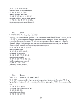 90
●약속 시간에 늦으면 안 돼요.
Болзсон цагаас хоцорвол болохгүй.
●수업에 결석하면 안 돼요.
Хичээл тасалвал болохгүй.
●예의를 지키지 않으면 안 되지요?
Ёс зүйгээ сахихгүй бол болохгүй биз дээ?
●사무실에서 담배를 피우면 안 돼요.
Ажлын өрөөнд тамхи татвал болохгүй.
181. Дүрэм...
" -어/아/여 가지고 "..." -аад(-ээд, -оод, -өөд) "
'-어/아/여 가지고' нь энгийн хүүрнэлийн утгыг илэрхийлэх туслах холбох нөхцөл '-어/아/여' ба үйл
үг '가지고' -д өмнөх үйлдэлийн байдлыг хадгалсан хэвээр дараагийн үйлдэл биелэгдэхийг
илэрхийлж байгаа холбох нөхцөл '고' -ийн нийлсэн хэлбэр юм. Өмнөх гишүүн өгүүлбэрийн
үйлдлийг хийж түүнийг эзэмшиж, мөн хадгалж түүний дараа дараагийн гишүүн өгүүлбэрийн
үйлдэл хийхийг илэрхийлнэ. Ярианы хэлэнд их хэрэглэгдэнэ.
●나는 야채를 사 가지고 오겠습니다.
Би ногоо аваад ирнэ.
●협정서를 써 가지고 옵니다.
Хэлэлцээр бичээд ирнэ.
●음식을 만들어 가지고 오세요.
Хоол хийгээд ирээрэй.
●예쁘게 포장해 가지고 주십시오.
Гоё боогоод(савлаад) өгөөрөй.
●과제를 해 가지고 와요.
Даалгавар хийгээд ирээрэй.
182. Дүрэм...
" -어도 되다 "..." -сан(-сэн, -сон, -сөн) ч болох "
'-어도 되다' нь таамаглал буюу буултын утгыг илэрхийлэх угсруулан холбох нөхцөл '-어도' -д
'зүгээр' болон 'боломжтой' -ийн утгыг илэрхийлж байгаа туслах үйл үг '되다' -ийн нийлсэн хэлбэр
юм.
●사전을 좀 써도 됩니까?
Толь бичиг хэргэлсэнн ч болох уу?
●언제든지 와도 돼요.
Хэзээч бай ирсэн болно.
●양복을 입어도 됩니까?
 