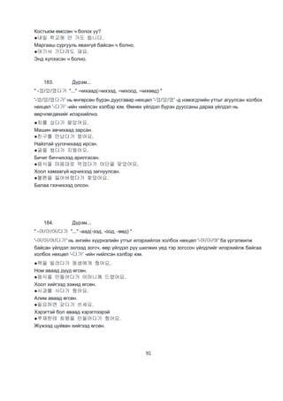 91
Костьюм өмссөн ч болох уу?
●내일 학교에 안 가도 됩니다.
Маргааш сургууль явахгүй байсан ч болно.
●여기서 기다려도 돼요.
Энд хүлээсэн ч болно.
183. Дүрэм...
" -었/았/였다가 "..." -чихаад(-чихээд, -чихоод, -чихөөд) "
'-었/았/였다가' нь өнгөрсөн бүрэн дуусгавар нөхцөл '-었/았/였' -д нэмэгдлийн утгыг агуулсан холбох
нөхцөл '-다가' -ийн нийлсэн хэлбэр юм. Өмнөх үйлдэл бүрэн дууссаны дараа үйлдэл нь
өөрчлөгдөхийг илэрхийлнэ.
●차를 샀다가 팔았어요.
Машин авчихаад зарсан.
●친구를 만났다가 왔어요.
Найзтай уулзчихаад ирсэн.
●글을 썼다가 지웠어오.
Бичиг биччихээд арилгасан.
●음식을 마음대로 먹었다가 야단을 맞았어요.
Хоол хамаагүй идчихээд загнуулсан.
●볼펜을 잃어버렸다가 찾았어요.
Балаа гээчихээд олсон.
184. Дүрэм...
" -어/아/여/다가 "..." -аад(-ээд, -оод, -өөд) "
'-어/아/여/다가' нь энгийн хүүрнэлийн утгыг илэрхийлэх холбох нөхцөл '-어/아/여' ба үргэлжилж
байсан үйлдэл эхлээд зогсч, өөр үйлдэл рүү шилжих үед тэр зогссон үйлдлийг илэрхийлж байгаа
холбох нөхцөл '-다가' -ийн нийлсэн хэлбэр юм.
●책을 빌려다가 동생에게 줬어요.
Ном аваад дүүд өгсөн.
●음식을 만들어다가 어머니께 드렸어요.
Хоол хийгээд ээжид өгсөн.
●사과를 사다가 줬어요.
Алим аваад өгсөн.
●필요하면 갖다가 쓰세요.
Хэрэгтэй бол аваад хэрэглээрэй
●쭈재한테 최왕을 만들어다가 줬어요.
Жүжээд цуйван хийгээд өгсөн.
 