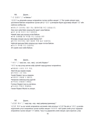 92
185. Дүрэм...
" -고 있었다 "..." -ж байсан "
'-있었다' нь үйлдлийн ахицыг илэрхийлэх туслах холбох нөхцөл '-고' ба тухайн үйлдэл одоо
үргэлжилж байгааг илэрхийлэх туслах үйл үг '-있다' -д өнгөрсөн бүрэн дуусгавар нөхцөл '-었' -ийн
нийлсэн хэлбэр юм.
●어머니가 요리하는 동안 저는 텔레비전을 보고 있었습니다.
Ээж хоол хийж байх хооронд би зурагт үзэж байсан.
●내가 갈 때 아이가 자고 있었어요.
Намайг явах үед хүүхэд унтаж байсан.
●어제 전화했을 때 무엇을 하고 있었습니까?
Өчигдөр утасдах үед юу хийж байсан бэ?
●친구와 이야기하는 동안 동생은 밖에 놀고 있었어요.
Найзтай ярилцаж байх хооронд дүү гадаа тоглож байсан.
●언니가 저녁을 짓고 있었어요.
Эгч оройн хоол хийж байсан.
186. Дүрэм...
" -보다 "..." -аас(-ээс, -оос, -өөс), -ыг(-ийг) бодвол "
'-보다' нь нэр үгэнд залгаж хоёр зүйлийг харьцуулахыг илэрхийлнэ.
●여동생이 나보다 키가 커요.
Эмэгтэй дүү надаас өндөр.
●이거보다 그건 싸요.
Үүнийг бодвол тэр нь хямдхан.
●사탕보다 과일을 더 좋아요.
Чихэрнээс жимсэнд илүү дуртай.
●구두보다 운동화가 편해요.
Гуталыг бодвол пүүз нь эвтэйхэн.
●가나보다 쭈재가 친절해요.
Ганааг бодвол Жүжээ нь эелдэг.
187. Дүрэм...
" -(으)로 해서 "..." -аар(-ээр, -оор, -өөр) дайраад-(дамжаад) "
'-(으)로 해서' нь зүг чигийг илэрхийлэх чиглэхийн тийн ялгалын '-(으)로' ба үйл үг '-하다' -д энгийн
хүүрнэлийн утгыг илэрхийлэх туслах холбох нөхцөл '-어/아/여' -тай тухайн үгийн утгыг тодорхой
илэрхийлэх туслах нөхцөл '-서' нийлж, 'тэр үг нь дараагийн үгийн нөхцөл, арга хэрэгсэл, учир
 