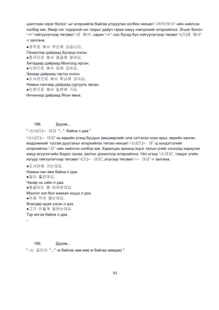 93
шалтгаан зэрэг болох' -ыг илэрхийлж байгаа угсруулан холбох нөхцөл '-어/아/여서' -ийн нийлсэн
хэлбэр юм. Ямар нэг тодорхой нэг газрыг дайрч гарах юмуу нэвтрэхийг илэрхийлнэ. Эгшиг болон
'-ㄹ' гийгүүлэгчээр төгсвөл '-로 해서', харин '-ㄹ' -ээс бусад бүх гийгүүлэгчээр төсвөл '-(으)로 해서'
-г залгана.
●경주로 해서 부산에 갔습니다.
Гёнжүгээр дайраад Бусанд очсон.
●중국으로 해서 몽골에 왔어요.
Хятадаар дайраад Монголд ирсэн.
●시장으로 해서 집에 갔어요.
Захаар дайраад гэртээ очсон.
●도서관으로 해서 학교에 갔어요.
Номын сангаар дайраад сургууль явсан.
●인천으로 해서 일본에 가요.
Инчоноор дайраад Япон явна.
188. Дүрэм...
" -는/-(으)ㄴ 데요 "..." -байна л даа "
'-는/-(으)ㄴ 데요' нь өөрийн үгэнд бусдын зөвшөөрлийг олж сэтгэлээ нээн ярьх, өөрийн хөнгөн
мэдрэмжийг тусгаж дуусгахыг илэрхийлэх төгсөх нөхцөл '-는/(으)ㄴ 데' -д хүндэтгэлийг
илэрхийлэх '-요' -ийн нийлсэн хэлбэр юм. Харилцан ярианд эсрэг талын үгийг сонсоод хариулах
юмуу өгүүлэгчийн бодол санаа, аялгыг дохиогоор илэрхийлнэ. Үйл үгэнд '-는데요', тэмдэг үгийн
язгуур гийгүүлэгчээр төгсвөл '-(으)ㄴ 데요', эгшгээр төгсвөл '-ㄴ 데요' -г залгана.
●도서관에 가는데요.
Номын сан явж байна л даа.
●질이 좋은데요.
Чанар нь сайн л даа.
●몽골어는 좀 어려운데요.
Монгол хэл бол жаахан хэцүү л дээ.
●어제 먹어 봤는데요.
Өчигдөр идэж үзсэн л дээ.
●그가 이렇게 말하는데요.
Тэр ингэж байна л даа.
‘’
189. Дүрэм...
" -는 길이다 "..." -ж байгаа зам юм(-ж байгаа замдаа) "
 