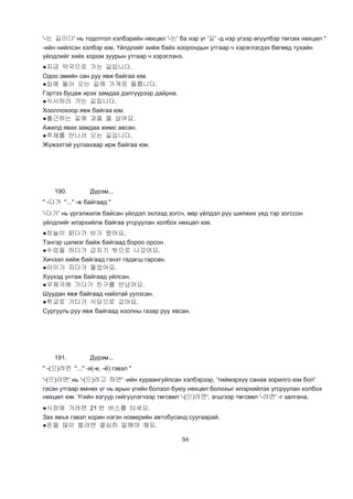 94
'-는 길이다' нь тодотгол хэлбэрийн нөхцөл '-는' ба нэр үг '길' -д нэр үгээр өгүүлбэр төгсөх нөхцөл ''
-ийн нийлсэн хэлбэр юм. Үйлдлийг хийж байх хоорондын утгаар ч хэрэглэгдэх бөгөөд тухайн
үйлдлийг хийх хором зуурын утгаар ч хэрэглэнэ.
●지금 약국으로 가는 길입니다.
Одоо эмийн сан руу явж байгаа юм.
●집에 돌아 오는 길에 가게로 들릅니다.
Гэртээ буцаж ирэх замдаа дэлгүүрээр дайрна.
●식사하러 가는 길입니다.
Хооллохоор явж байгаа юм.
●출근하는 길에 과을 을 샀어요.
Ажилд явах замдаа жимс авсан.
●쭈재를 만나러 오는 길입니다.
Жүжээтэй уулзахаар ирж байгаа юм.
190. Дүрэм...
" -다가 "..." -ж байгаад "
'-다가' нь үргэлжилж байсан үйлдэл эхлээд зогсч, өөр үйлдэл рүү шилжих үед тэр зогссон
үйлдлийг илэрхийлж байгаа угсруулан холбох нөхцөл юм.
●하늘이 맑다가 비가 왔어요.
Тэнгэр цэлмэг байж байгаад бороо орсон.
●수업을 하다가 갑자기 밖으로 나갔어요.
Хичээл хийж байгаад гэнэт гадагш гарсан.
●아이가 자다가 울었어요.
Хүүхэд унтаж байгаад уйлсан.
●우체국에 가다가 친구를 만났어요.
Шуудан явж байгаад найзтай уулзсан.
●학교로 가다가 식당으로 갔어요.
Сургууль руу явж байгаад хоолны газар руу явсан.
191. Дүрэм...
" -(으)려면 "..." -я(-е, -ё) гэвэл "
'-(으)려면' нь '-(으)려고 하면' -ийн хураангуйлсан хэлбэрээр, 'тиймэрхүү санаа зорилго юм бол'
гэсэн утгаар өмнөх үг нь арын үгийн болзол буюу нөхцөл болохыг илэрхийлэх угсруулан холбох
нөхцөл юм. Үгийн язгуур гийгүүлэгчээр төгсвөл '-(으)려면', эгшгээр төгсвөл '-려면' -г залгана.
●시장에 가려면 21 번 버스를 타세요.
Зах явъя гэвэл хорин нэгэн номерийн автобусанд суугаарай.
●돈을 많이 벌려면 열심히 일해야 해요.
 