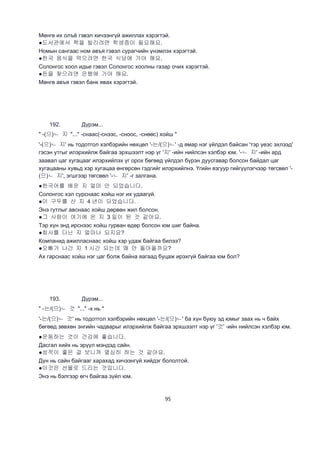 95
Мөнгө их олъё гэвэл хичээнгүй ажиллах хэрэгтэй.
●도서관에서 책을 빌리려면 학생증이 필요해요.
Номын сангаас ном авъя гэвэл сурагчийн үнэмлэх хэрэгтэй.
●한국 음식을 먹으려면 한국 식당에 가야 해요.
Солонгос хоол идье гэвэл Солонгос хоолны газар очих хэрэгтэй.
●돈을 찾으려면 은행에 가야 해요.
Мөнгө авъя гэвэл банк явах хэрэгтэй.
192. Дүрэм...
" -(으)ㄴ 지 "..." -снаас(-снээс, -сноос, -снөөс) хойш "
'-(으)ㄴ 지' нь тодотгол хэлбэрийн нөхцөл '-는/(으)ㄴ' -д ямар нэг үйлдэл байсан 'тэр үеэс эхлээд'
гэсэн утгыг илэрхийлж байгаа эрхшээлт нэр үг '지' -ийн нийлсэн хэлбэр юм. '-ㄴ 지' -ийн ард
заавал цаг хугацааг илэрхийлэх үг орох бөгөөд үйлдэл бүрэн дуусгавар болсон байдал цаг
хугацааны хувьд хэр хугацаа өнгөрсөн гэдгийг илэрхийлнэ. Үгийн язгуур гийгүүлэгчээр төгсвөл '-
(으)ㄴ 지', эгшгээр төгсвөл '-ㄴ 지' -г залгана.
●한국어를 배운 지 얼마 안 되었습니다.
Солонгос хэл сурснаас хойш нэг их удаагүй.
●이 구두를 산 지 4 년이 되었습니다.
Энэ гутлыг авснаас хойш дөрвөн жил болсон.
●그 사람이 여기에 온 지 3 일이 된 것 같아요.
Тэр хүн энд ирснээс хойш гурван өдөр болсон юм шиг байна.
●회사를 다닌 지 얼마나 되지요?
Компанид ажилласнаас хойш хэр удаж байгаа билээ?
●오빠가 나간 지 1 시간 되는데 왜 안 돌아올까요?
Ах гарснаас хойш нэг цаг болж байна яагаад буцаж ирэхгүй байгаа юм бол?
193. Дүрэм...
" -는/(으)ㄴ 것 "..." -х нь "
'-는/(으)ㄴ 것' нь тодотгол хэлбэрийн нөхцөл '-는/(으)ㄴ' ба хүн буюу эд юмыг заах нь ч байх
бөгөөд зөвхөн энгийн чадварыг илэрхийлж байгаа эрхшээлт нэр үг '것' -ийн нийлсэн хэлбэр юм.
●운동하는 것이 건강에 좋습니다.
Дасгал хийх нь эрүүл мэндэд сайн.
●성적이 좋은 걸 보니까 열심히 하는 것 같아요.
Дүн нь сайн байгааг харахад хичээнгүй хийдэг бололтой.
●이것은 선물로 드리는 것입니다.
Энэ нь бэлгээр өгч байгаа зүйл юм.
 