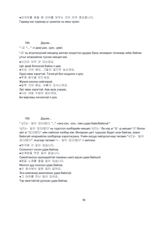 96
●외국어를 배울 때 단어를 외우는 것이 아주 중요합니다.
Гадаад хэл сурахад үг цээжлэх нь маш чухал.
194. Дүрэм...
" -요 "... " -л даа(-дээ, -доо, -дөө)
'-요' нь өгүүлэхүүний нөхцөлд залгаж хүндэтгэн дуудах буюу анхаарал татахаар хийж байгаа
утгыг илэрхийлэх туслах нөхцөл юм.
●시간이 아직 안 되는데요.
Цаг арай болоогүй байна л даа.
●지금 가야 해요. 그렇지 않으면 늦는데요.
Одоо явах хэрэгтэй. Тэгэхгүй бол хоцроно л доо.
●쭈재 음식을 만드세요.
Жүжээ хоолоо хийгээрэй.
●일찍 가야 해요. 아빠가 오시니까요.
Эрт явах хэрэгтэй. Аав ирэх учраас.
●나는 내일 수업이 없는데요.
Би маргааш хичээлгүй л дээ.
195. Дүрэм...
" -(으)ㄴ 일이 있다/없다 "..." -сан(-сэн, -сон, -сөн) удаа байх/байхгүй "
'-(으)ㄴ 일이 있다/없다' нь тодотгол хэлбэрийн нөхцөл '-(으)ㄴ' ба нэр үг '일' -д нөхцөл '이' болон
үйл үг '있다/없다' -ийн нийлсэн хэлбэр юм. Өнгөрсөн цагт туршсан бодит үнэн байгаа, эсвэл
байхгүйг илэрхийлэх хэлбэрээр хэрэглэгдэнэ. Үгийн язгуур гийгүүлэгчээр төгсвөл "-(으)ㄴ 일이
있다/없다", эгшгээр төгсвөл '-ㄴ 일이 있딘/없다' -г залгана.
●한국에 간 일이 있습니다.
Солонгост очсон удаа байгаа.
●삼계탕을 먹은 일이 없습니디.
Самгётан(хүн орхоодойтой тахианы шөл) идсэн удаа байхүгй.
●몽골 노래를 들을 일이 있습니다.
Монгол дуу сонссон удаа байгаа.
●이 회사에서 밀한 일이 없어요.
Энэ компанид ажилласан удаа байхгүй.
●그 여자를 만난 일이 있어요.
Тэр эмэгтэйтэй уулзсан удаа байгаа.
 