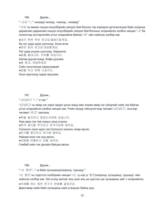 97
196. Дүрэм...
" -고요 "..." -чихаад(-чихээд, -чихоод, -чихөөд)"
'-고요' нь өмнөх гишүүн өгүүлбэрийн үйлдэл бий болсон тэр хэвээрээ үргэлжлэгдэж байх хооронд
дараагийн дараагийн гишүүн өгүүлбэрийн үйлдэл бий болохыг илэрхийлэх холбох нөхцөл '-고' ба
сонсогчид хүнтэдгэлийн утгыг илэрхийлж байгаа '-요' -ийн нийлсэн хэлбэр юм.
●내가 한번 먹어 보고요.말씀드릴게요.
Би нэг удаа идэж үзичхээд. Хэлж өгнө.
●한번 읽어 보고요.대답할게요.
Нэг удаа уншиж үзэчхээд. Хариулна.
●일을 끝내고요. 커피를 마십시다.
Ажлаа дуусагчхаад. Кофе ууцгаая.
●잘 듣고. 대답하세요
Сайн сонсчихоод хариулаарай.
●밥을 먹고 밖에 나갑시다.
Хоол идэчхээд гадаа гарцгаая.
197. Дүрэм...
" -(으)려고 "..." -х гэж "
'-(으)려고' нь ямар нэг хэрэг явдал үүсэх юмуу мөн хожим ямар нэг үйлдлийг хийх гэж байгаа
утгыг илэрхийлэх холбох нөхцөл юм. Үгийн язгуур гийгүүлэгчээр төгсвөл '-(으)려고', эгшгээр
төгсвөл '-려고' -залгана.
●책을 빌리려고 중앙도서관에 갔습니다.
Ном авах гэж төв номын санд очисон.
●한국 음식을 먹으려고 한국식당에 왔어요.
Солонгос хоол идэх гэж Солонгос хоолны газар ирсэн.
●친구를 찾으려고 여기에 왔어요.
Найзаа олох гэж энд ирсэн.
●김밥을 만들려고 김을 샀어요.
Гимбаб хийх гэж далайн байцаа авсан.
198. Дүрэм...
" -는 동안"..." -ж байх хугацаанд(хооронд, туршид) "
'-는 동안' нь тодотгол хэлбэрийн нөхцөл '-는' -д нэр үг '동안(хооронд, хугацаанд, туршид)' -ийн
нийлсэн хэлбэр юм. Үйл үгэнд залгаж 'аль үеэс аль үе хүртлэх цаг хугацааны зай' -г илэрхийлнэ.
●숙제를 하는 동안 친구가 전화를 걸었군요.
Даалгавар хийж байх хугацаанд найз утасдсан байна шүү.
 