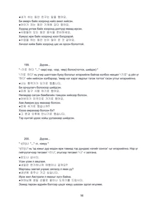 98
●내가 쉬는 동안 친구는 일을 했어요.
Би амарч байх хооронд найз ажил хийсэн.
●아이가 자는 동안 가게에 갔다 왔어요.
Хүүрэд унтаж байх хооронд дэлгүүр яваад ирсэн.
●사람들이 오는 동안 음식을 준비하세요.
Хүмүүс ирж байх хооронд хоол бэлдээрэй.
●수업을 하는 동안 눈이 많이 온 것 같아요.
Хичээл хийж байх хооронд цас их орсон бололтой.
199. Дүрэм...
" -기로 하다 "..." -аар(-ээр, -оор, -өөр) болох(тогтох, шийдэх) "
'-기로 하다' нь учир шалтгаан буюу болзлыг илэрхийлж байгаа холбох нөхцөл '-기로' -д үйл үг
'하다' -ийн нийлсэн хэлбэрээр, 'ямар нэг хэрэг явдлыг тэгэж тогтох' гэсэн утгыг илэрхийлнэ.
●나는 통역가가 되기로 했흡니다.
Би орчуулагч болохоор шийдсэн.
●모레 농구 시합 하기로 했어요.
Нөгөөдөр сагсан бөмбөгийн тэмцээн хийхээр болсон.
●아버지가 미국으로 가기로 했어요.
Аав Америк руу явахаар болсон.
●언제 쉬기로 했습니까?
Хэзээ амрахаар болсон бэ?
●그 분과 오후에 만나기로 했습니다.
Тэр хүнтэй үдээс хойш уулзахаар шийдсэн.
200. Дүрэм...
" -(이)나 "..." -л, -юмуу "
'-(이)나' нь 'эд юмыг дур мэдэн өрж тавиад тэр дундаас нэгийг сонгох' -ыг илэрхийлнэ. Нэр үг
гийгүүлэгчээр төгсвөл '-이나', эгшгээр төгсвөл '-나' -г залгана.
●포도나 삽시다.
Усан үзэм л авцгаая.
●내일은 한가하니까 여행이나 갈까요?
Маргааш завтай учраас аялалд л явах уу?
●내년에 호주나 가고 싶습니다.
Ирэх жил Австрали л явахыг хүсч байна.
●어머님께 생일 선물로 꽃이나 도자기를 드립시다.
Ээжид төрсөн өдрийн бэлгээр цэцэг юмуу шаазан эдлэл өгцгөөе.
 
